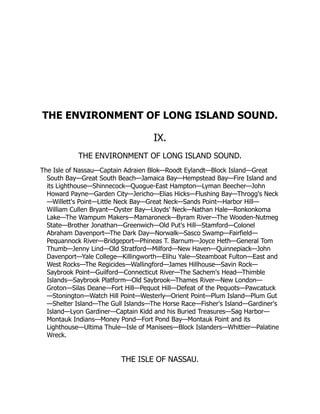 THE ENVIRONMENT OF LONG ISLAND SOUND.
IX.
THE ENVIRONMENT OF LONG ISLAND SOUND.
The Isle of Nassau—Captain Adraien Blok—Roodt Eylandt—Block Island—Great
South Bay—Great South Beach—Jamaica Bay—Hempstead Bay—Fire Island and
its Lighthouse—Shinnecock—Quogue-East Hampton—Lyman Beecher—John
Howard Payne—Garden City—Jericho—Elias Hicks—Flushing Bay—Throgg's Neck
—Willett's Point—Little Neck Bay—Great Neck—Sands Point—Harbor Hill—
William Cullen Bryant—Oyster Bay—Lloyds' Neck—Nathan Hale—Ronkonkoma
Lake—The Wampum Makers—Mamaroneck—Byram River—The Wooden-Nutmeg
State—Brother Jonathan—Greenwich—Old Put's Hill—Stamford—Colonel
Abraham Davenport—The Dark Day—Norwalk—Sasco Swamp—Fairfield—
Pequannock River—Bridgeport—Phineas T. Barnum—Joyce Heth—General Tom
Thumb—Jenny Lind—Old Stratford—Milford—New Haven—Quinnepiack—John
Davenport—Yale College—Killingworth—Elihu Yale—Steamboat Fulton—East and
West Rocks—The Regicides—Wallingford—James Hillhouse—Savin Rock—
Saybrook Point—Guilford—Connecticut River—The Sachem's Head—Thimble
Islands—Saybrook Platform—Old Saybrook—Thames River—New London—
Groton—Silas Deane—Fort Hill—Pequot Hill—Defeat of the Pequots—Pawcatuck
—Stonington—Watch Hill Point—Westerly—Orient Point—Plum Island—Plum Gut
—Shelter Island—The Gull Islands—The Horse Race—Fisher's Island—Gardiner's
Island—Lyon Gardiner—Captain Kidd and his Buried Treasures—Sag Harbor—
Montauk Indians—Money Pond—Fort Pond Bay—Montauk Point and its
Lighthouse—Ultima Thule—Isle of Manisees—Block Islanders—Whittier—Palatine
Wreck.
THE ISLE OF NASSAU.
 