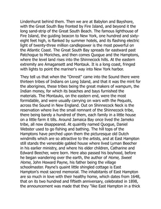 Lindenhurst behind them. Then we are at Babylon and Bayshore,
with the Great South Bay fronted by Fire Island, and beyond it the
long sand-strip of the Great South Beach. The famous lighthouse of
Fire Island, the guiding beacon to New York, one hundred and sixty-
eight feet high, is flanked by summer hotels, and its flashing electric
light of twenty-three million candlepower is the most powerful on
the Atlantic Coast. The Great South Bay spreads far eastward past
Patchogue to Moriches, and then comes Quogue and the Hamptons,
where the level land rises into the Shinnecock hills. At the eastern
extremity are Amagansett and Montauk. It is a long coast, fringed
with lights to point the mariner's way into New York harbor.
They tell us that when the Onrest came into the Sound there were
thirteen tribes of Indians on Long Island, and that it was the mint for
the aborigines, these tribes being the great makers of wampum, the
Indian money, for which its beaches and bays furnished the
materials. The Montauks, on the eastern end, were the most
formidable, and were usually carrying on wars with the Pequots,
across the Sound in New England. Out on Shinnecock Neck is the
reservation where live the small remnant of the Shinnecock tribe,
there being barely a hundred of them, each family in a little house
on a little farm it tills. Around Jamaica Bay once lived the Jameko
tribe, all now disappeared. At quaintly named Quogue, Daniel
Webster used to go fishing and bathing. The hill tops of the
Hamptons have perched upon them the picturesque old Dutch
windmills which are so attractive to the artists, and at East Hampton
still stands the venerable gabled house where lived Lyman Beecher
in his earlier ministry, and where his elder children, Catharine and
Edward Beecher, were born. Here also passed his boyhood, before
he began wandering over the earth, the author of Home, Sweet
Home, John Howard Payne, his father being the village
schoolmaster. Payne's quaint little shingled cottage is East
Hampton's most sacred memorial. The inhabitants of East Hampton
are so much in love with their healthy home, which dates from 1648,
that on its two hundred and fiftieth anniversary, celebrated in 1898,
the announcement was made that they like East Hampton in a thick
 