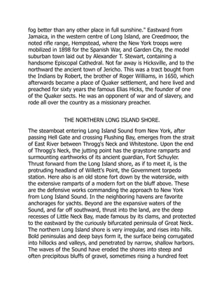 fog better than any other place in full sunshine. Eastward from
Jamaica, in the western centre of Long Island, are Creedmoor, the
noted rifle range, Hempstead, where the New York troops were
mobilized in 1898 for the Spanish War, and Garden City, the model
suburban town laid out by Alexander T. Stewart, containing a
handsome Episcopal Cathedral. Not far away is Hicksville, and to the
northward the ancient town of Jericho. This was a tract bought from
the Indians by Robert, the brother of Roger Williams, in 1650, which
afterwards became a place of Quaker settlement, and here lived and
preached for sixty years the famous Elias Hicks, the founder of one
of the Quaker sects. He was an opponent of war and of slavery, and
rode all over the country as a missionary preacher.
THE NORTHERN LONG ISLAND SHORE.
The steamboat entering Long Island Sound from New York, after
passing Hell Gate and crossing Flushing Bay, emerges from the strait
of East River between Throgg's Neck and Whitestone. Upon the end
of Throgg's Neck, the jutting point has the graystone ramparts and
surmounting earthworks of its ancient guardian, Fort Schuyler.
Thrust forward from the Long Island shore, as if to meet it, is the
protruding headland of Willett's Point, the Government torpedo
station. Here also is an old stone fort down by the waterside, with
the extensive ramparts of a modern fort on the bluff above. These
are the defensive works commanding the approach to New York
from Long Island Sound. In the neighboring havens are favorite
anchorages for yachts. Beyond are the expansive waters of the
Sound, and far off southward, thrust into the land, are the deep
recesses of Little Neck Bay, made famous by its clams, and protected
to the eastward by the curiously bifurcated peninsula of Great Neck.
The northern Long Island shore is very irregular, and rises into hills.
Bold peninsulas and deep bays form it, the surface being corrugated
into hillocks and valleys, and penetrated by narrow, shallow harbors.
The waves of the Sound have eroded the shores into steep and
often precipitous bluffs of gravel, sometimes rising a hundred feet
 
