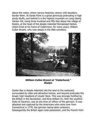 above the water, where narrow beaches, strewn with boulders,
border them. At Sands Point is a great peninsula protruding in high
sandy bluffs, and behind it is the highest mountain on Long Island,
Harbor Hill, rising three hundred and fifty feet above the village of
Roslyn, at the head of the deeply indented Hempstead Harbor,
where lived at his home of Cedarmere, for many years, William
Cullen Bryant, who now sleeps in the little cemetery.
William Cullen Bryant at Cedarhurst,
Roslyn
Oyster Bay is deeply indented into the land to the eastward,
surrounded by villas and attractive homes, and beyond protrudes the
broad, high headland of Lloyds' Neck. This was strongly fortified by
the British in the Revolution, and King William IV., then the youthful
Duke of Clarence, was at one time an officer of the garrison. It was
attacked and captured by the Americans who came over from
Connecticut in 1779, the garrison being taken prisoners.
Subsequently the British again took possession, and the French from
 