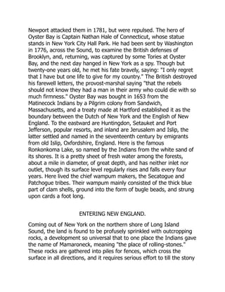 Newport attacked them in 1781, but were repulsed. The hero of
Oyster Bay is Captain Nathan Hale of Connecticut, whose statue
stands in New York City Hall Park. He had been sent by Washington
in 1776, across the Sound, to examine the British defenses of
Brooklyn, and, returning, was captured by some Tories at Oyster
Bay, and the next day hanged in New York as a spy. Though but
twenty-one years old, he met his fate bravely, saying: I only regret
that I have but one life to give for my country. The British destroyed
his farewell letters, the provost-marshal saying that the rebels
should not know they had a man in their army who could die with so
much firmness. Oyster Bay was bought in 1653 from the
Matinecock Indians by a Pilgrim colony from Sandwich,
Massachusetts, and a treaty made at Hartford established it as the
boundary between the Dutch of New York and the English of New
England. To the eastward are Huntingdon, Setauket and Port
Jefferson, popular resorts, and inland are Jerusalem and Islip, the
latter settled and named in the seventeenth century by emigrants
from old Islip, Oxfordshire, England. Here is the famous
Ronkonkoma Lake, so named by the Indians from the white sand of
its shores. It is a pretty sheet of fresh water among the forests,
about a mile in diameter, of great depth, and has neither inlet nor
outlet, though its surface level regularly rises and falls every four
years. Here lived the chief wampum makers, the Secatogue and
Patchogue tribes. Their wampum mainly consisted of the thick blue
part of clam shells, ground into the form of bugle beads, and strung
upon cards a foot long.
ENTERING NEW ENGLAND.
Coming out of New York on the northern shore of Long Island
Sound, the land is found to be profusely sprinkled with outcropping
rocks, a development so universal that to one place the Indians gave
the name of Mamaroneck, meaning the place of rolling-stones.
These rocks are gathered into piles for fences, which cross the
surface in all directions, and it requires serious effort to till the stony
 