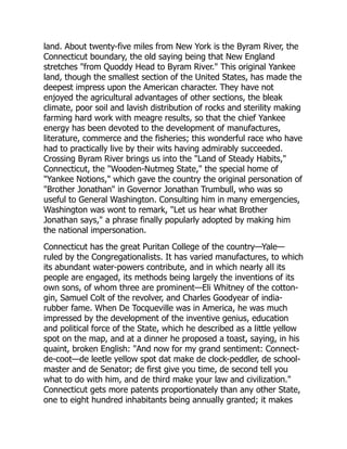 land. About twenty-five miles from New York is the Byram River, the
Connecticut boundary, the old saying being that New England
stretches from Quoddy Head to Byram River. This original Yankee
land, though the smallest section of the United States, has made the
deepest impress upon the American character. They have not
enjoyed the agricultural advantages of other sections, the bleak
climate, poor soil and lavish distribution of rocks and sterility making
farming hard work with meagre results, so that the chief Yankee
energy has been devoted to the development of manufactures,
literature, commerce and the fisheries; this wonderful race who have
had to practically live by their wits having admirably succeeded.
Crossing Byram River brings us into the Land of Steady Habits,
Connecticut, the Wooden-Nutmeg State, the special home of
Yankee Notions, which gave the country the original personation of
Brother Jonathan in Governor Jonathan Trumbull, who was so
useful to General Washington. Consulting him in many emergencies,
Washington was wont to remark, Let us hear what Brother
Jonathan says, a phrase finally popularly adopted by making him
the national impersonation.
Connecticut has the great Puritan College of the country—Yale—
ruled by the Congregationalists. It has varied manufactures, to which
its abundant water-powers contribute, and in which nearly all its
people are engaged, its methods being largely the inventions of its
own sons, of whom three are prominent—Eli Whitney of the cotton-
gin, Samuel Colt of the revolver, and Charles Goodyear of india-
rubber fame. When De Tocqueville was in America, he was much
impressed by the development of the inventive genius, education
and political force of the State, which he described as a little yellow
spot on the map, and at a dinner he proposed a toast, saying, in his
quaint, broken English: And now for my grand sentiment: Connect-
de-coot—de leetle yellow spot dat make de clock-peddler, de school-
master and de Senator; de first give you time, de second tell you
what to do with him, and de third make your law and civilization.
Connecticut gets more patents proportionately than any other State,
one to eight hundred inhabitants being annually granted; it makes
 
