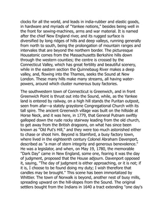 clocks for all the world, and leads in india-rubber and elastic goods,
in hardware and myriads of Yankee notions, besides being well in
the front for sewing-machines, arms and war material. It is named
after the chief New England river, and its rugged surface is
diversified by long ridges of hills and deep valleys, running generally
from north to south, being the prolongation of mountain ranges and
intervales that are beyond the northern border. The picturesque
Housatonic comes from the Massachusetts Berkshire hills down
through the western counties; the centre is crossed by the
Connecticut Valley, which has great fertility and beautiful scenery,
while in the eastern section the Quinnebaug River makes a deep
valley, and, flowing into the Thames, seeks the Sound at New
London. These many hills make many streams, all having water-
powers, around which cluster numerous busy factories.
The southwestern town of Connecticut is Greenwich, and in front
Greenwich Point is thrust out into the Sound, while, as the Yankee
land is entered by railway, on a high hill stands the Puritan outpost,
seen from afar—a stately graystone Congregational Church with its
tall spire. The ancient Greenwich village was built on the hillside at
Horse Neck, and it was here, in 1779, that General Putnam swiftly
galloped down the rude rocky stairway leading from the old church,
to get away from the British dragoons, on what has since been
known as Old Put's Hill, and they were too much astonished either
to chase or shoot him. Beyond is Stamford, a busy factory town,
where lived in the eighteenth century Colonel Abraham Davenport,
described as a man of stern integrity and generous benevolence.
He was a legislator, and when, on May 19, 1780, the memorable
Dark Day came in New England, some one, fearing it was the day
of judgment, proposed that the House adjourn. Davenport opposed
it, saying, The day of judgment is either approaching, or it is not; if
it is, I choose to be found doing my duty; I wish therefore that
candles may be brought. This scene has been immortalized by
Whittier. The town of Norwalk is beyond, another nest of busy mills,
spreading upward on the hill-slopes from the Sound. The original
settlers bought from the Indians in 1640 a tract extending one day's
 