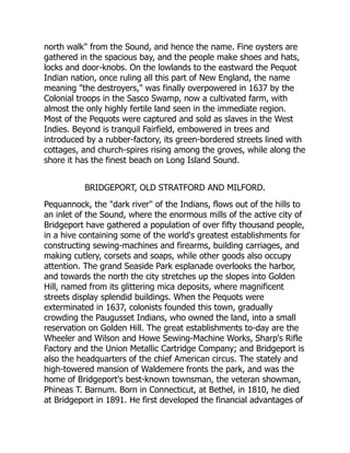 north walk from the Sound, and hence the name. Fine oysters are
gathered in the spacious bay, and the people make shoes and hats,
locks and door-knobs. On the lowlands to the eastward the Pequot
Indian nation, once ruling all this part of New England, the name
meaning the destroyers, was finally overpowered in 1637 by the
Colonial troops in the Sasco Swamp, now a cultivated farm, with
almost the only highly fertile land seen in the immediate region.
Most of the Pequots were captured and sold as slaves in the West
Indies. Beyond is tranquil Fairfield, embowered in trees and
introduced by a rubber-factory, its green-bordered streets lined with
cottages, and church-spires rising among the groves, while along the
shore it has the finest beach on Long Island Sound.
BRIDGEPORT, OLD STRATFORD AND MILFORD.
Pequannock, the dark river of the Indians, flows out of the hills to
an inlet of the Sound, where the enormous mills of the active city of
Bridgeport have gathered a population of over fifty thousand people,
in a hive containing some of the world's greatest establishments for
constructing sewing-machines and firearms, building carriages, and
making cutlery, corsets and soaps, while other goods also occupy
attention. The grand Seaside Park esplanade overlooks the harbor,
and towards the north the city stretches up the slopes into Golden
Hill, named from its glittering mica deposits, where magnificent
streets display splendid buildings. When the Pequots were
exterminated in 1637, colonists founded this town, gradually
crowding the Paugusset Indians, who owned the land, into a small
reservation on Golden Hill. The great establishments to-day are the
Wheeler and Wilson and Howe Sewing-Machine Works, Sharp's Rifle
Factory and the Union Metallic Cartridge Company; and Bridgeport is
also the headquarters of the chief American circus. The stately and
high-towered mansion of Waldemere fronts the park, and was the
home of Bridgeport's best-known townsman, the veteran showman,
Phineas T. Barnum. Born in Connecticut, at Bethel, in 1810, he died
at Bridgeport in 1891. He first developed the financial advantages of
 