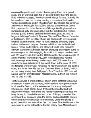 amusing the public, and possibly humbugging them on a grand
scale, and by working upon his oft-quoted theory that the people
liked to be humbugged, twice amassed a large fortune. In early life
he wandered over the country earning a precarious livelihood in
various occupations, and in Philadelphia in 1834 began his career as
a showman. He bought for $1000 a colored slave-woman, Joyce
Heth, represented to be the nurse of George Washington and one
hundred and sixty-one years old. From her exhibition his receipts
reached $1500 a week, and she died the next year. In 1842 he
began exhibiting Charles S. Stratton, General Tom Thumb, a native
of Bridgeport, born in 1832, whose size and growth were as usual
until his seventh month, when he had a stature of twenty-eight
inches, and ceased to grow. Barnum exhibited him in the United
States, France and England, and attracted world-wide notoriety.
Barnum started the American fashion of paying extravagant sums to
opera-singers, in 1849 engaging Jenny Lind to sing at one hundred
and fifty concerts in America for $1000 a night, the gross receipts of
a nine months' tour being $712,000. He subsequently had his
fortune swept away through endorsing $1,000,000 notes for a
manufacturing establishment that went down in the panic of 1857.
His fortunes were revived, however; he had museums in the leading
cities, and in his later life had the Greatest Show on Earth, which
set out every spring from Bridgeport. Tom Thumb in 1863 married
Lavinia Warren of Middleboro', Massachusetts, a dwarf like himself,
and he died in 1882.
To the eastward a short distance, and in sharp contrast with active
Bridgeport, is quiet old Stratford, with Stratford Point protruding in
front into the Sound, at the entrance of the stately and placid
Housatonic, which comes down through the meadowland just
beyond the village. Here there are neither watering-place hotel nor
busy factory to disturb the ancient order of things, encumber the
greensward, or encroach upon the sleepy and comfortable houses,
where one may dream away in the twilight, under the shade of
grand trees that are even older than the town. Stratford is much the
same now as when settled by a Puritan colony from Massachusetts
 