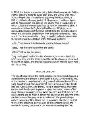 in 1639, the leader and pastor being Adam Blackman, whom Cotton
Mather called a Nazarite purer than snow and whiter than milk.
Across the patches of marshland, adjoining the Housatonic, is
Milford, its half-mile-long stretch of village green neatly enclosed,
and its houses upon the bank of the silvery Wap-o-wang, back of
which spread the wide streets lined by rows of overarching elms. A
colony from Milford in England settled here in 1639 and soon
crowded the Indians off the land, establishing the primitive church,
which was the usual beginning of New England settlements. Then,
true to the American instinct, they proceeded to hold a convention,
the result being the adoption of the following platform:
Voted, That the earth is the Lord's and the fulness thereof.
Voted, That the earth is given to the saints.
Voted, That we are the saints.
They had a good deal of trouble afterwards, both with the Dutch
from New York and the Indians, but the saints ultimately possessed
the earth in peace, and their successors are now making straw hats
for the country.
THE CITY OF ELMS.
The city of New Haven, the most populous in Connecticut, having a
hundred thousand people, is built upon a plain, surrounded by hills,
at the head of a deep bay extending several miles northward from
Long Island Sound. The magnificent elms, arching over the streets
and the Public Green, and grandly rising in stately rows, make the
earliest and the deepest impression upon the visitor. In one of his
most eloquent passages, Henry Ward Beecher said that the elms of
New England are as much a part of her beauty as the columns of the
Parthenon were the glory of its architecture. The grand foliage-
arched avenues of New Haven are unsurpassed elsewhere, so that
they are the crowning glory as well as the constant care of the
townsfolk. Among the finest is the avenue separating the Yale
 