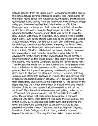 College grounds from the Public Green—a magnificent Gothic aisle of
the richest foliage-covered interlacing boughs. The Indian name for
the region round about New Haven was Quinnepiack, and the placid
Quinnepiack River, coming from the northward, flows through a deep
valley past the towering East Rock into the harbor. Old John
Davenport was the leader and first pastor of the infant colony that
settled here. He was a powerful Anglican parish pastor of London
who had joined the Puritans, and in 1637 was forced to leave for
New England with many of his people. They spent a year in Boston,
but in April, 1638, sailed around Cape Cod to the Sound, and landed
at Quinnepiack, where they laid out a town plan with nine squares
for buildings, surrounding a large central square, the Public Green.
At the foundation, Davenport delivered a most impressive sermon
from the text, Wisdom hath builded her house; she hath hewn out
her seven pillars; and from this came the original scheme of
government for the colony by the seven leading church members,
who were known as the seven pillars. The colony got on well with
the Indians, who revered Davenport, calling him so big study man.
They bought the whole tract of one hundred and thirty square miles
from the Indians for thirteen coats. At first, however, they did not
prosper, their trading ventures proving unfortunate, and they
determined to abandon the place and remove elsewhere, selecting
Jamaica, and afterwards Galloway in Ireland. The ship carrying their
prospectors to Ireland sailed in January, 1647, but was never heard
from afterwards, save when, as the legend has it, the spectre of the
ship sailed into the harbor in the teeth of a head-wind, and when in
full view of the anxious people, it slowly melted into thin air and
vanished. Then they decided to remain, and getting on better, in
1665 united their plantation with that of Connecticut at Hartford,
under the condition that each should be a capital, a compact
observed until 1874, when Hartford was made the sole capital. The
British in July, 1779, attacked and partly burnt and plundered the
town, the Americans galling them by desultory attacks as they
passed through the streets. They captured Rev. Naphtali Daggett,
President of Yale College, musket in hand, and with repeated
bayonet-thrusts forced him to guide them. When he was wearied
 