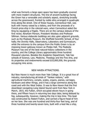 what was formerly a large open space has been gradually covered
with more modern structures. The line of ancient buildings facing
the Green has a venerable and scholarly aspect, stretching broadly
across the greensward, fronted by noble elms arranged in quadruple
lines along the street. One of these houses, Connecticut Hall, was
built with money raised by a lottery, and from the proceeds of a
French prize-ship in the colonial wars, when Connecticut aided the
King by equipping a frigate. There are on the campus statues of the
first rector, Abraham Pierson, President Woolsey and Professor
Silliman. Various elaborate buildings are also upon adjacent grounds,
such as the Peabody Museum, the Sheffield Scientific School, of four
halls; the Divinity Halls, Observatory, Laboratory and Gymnasium,
while the entrance to the campus from the Public Green is by an
imposing tower-gateway known as Phelps Hall. The Peabody
Museum has one of the best natural-history collections in the
country, and the College Library approximates three hundred
thousand volumes. Besides the Academic Department, Yale has
schools of Science, Law, Medicine, Theology and the Fine Arts, and
its properties and endowments exceed $10,000,000, the grounds
occupying nine acres.
NEW HAVEN ATTRACTIONS.
But New Haven is much more than Yale College. It is a great hive of
industry, manufacturing all kinds of Yankee notions, with
agricultural machinery, corsets, scales, organs, pianos, carriages,
hardware and other things, and it has a large commerce along the
coast and with the West Indies. It was to New Haven that the first
steamboat navigating Long Island Sound went from New York in
March, 1815, the Fulton, which occupied eleven hours in going
there, and fifteen hours in returning two days later, being delayed by
fog, subsequently, however, making the trip in less time. This boat
was constructed by Robert Fulton, and carried a figure-head of him
on her bow. She was one hundred and thirty-four feet long, and of
three hundred and twenty-seven tons, built with a keel like a ship,
 