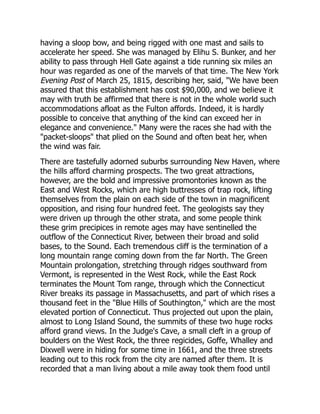 having a sloop bow, and being rigged with one mast and sails to
accelerate her speed. She was managed by Elihu S. Bunker, and her
ability to pass through Hell Gate against a tide running six miles an
hour was regarded as one of the marvels of that time. The New York
Evening Post of March 25, 1815, describing her, said, We have been
assured that this establishment has cost $90,000, and we believe it
may with truth be affirmed that there is not in the whole world such
accommodations afloat as the Fulton affords. Indeed, it is hardly
possible to conceive that anything of the kind can exceed her in
elegance and convenience. Many were the races she had with the
packet-sloops that plied on the Sound and often beat her, when
the wind was fair.
There are tastefully adorned suburbs surrounding New Haven, where
the hills afford charming prospects. The two great attractions,
however, are the bold and impressive promontories known as the
East and West Rocks, which are high buttresses of trap rock, lifting
themselves from the plain on each side of the town in magnificent
opposition, and rising four hundred feet. The geologists say they
were driven up through the other strata, and some people think
these grim precipices in remote ages may have sentinelled the
outflow of the Connecticut River, between their broad and solid
bases, to the Sound. Each tremendous cliff is the termination of a
long mountain range coming down from the far North. The Green
Mountain prolongation, stretching through ridges southward from
Vermont, is represented in the West Rock, while the East Rock
terminates the Mount Tom range, through which the Connecticut
River breaks its passage in Massachusetts, and part of which rises a
thousand feet in the Blue Hills of Southington, which are the most
elevated portion of Connecticut. Thus projected out upon the plain,
almost to Long Island Sound, the summits of these two huge rocks
afford grand views. In the Judge's Cave, a small cleft in a group of
boulders on the West Rock, the three regicides, Goffe, Whalley and
Dixwell were in hiding for some time in 1661, and the three streets
leading out to this rock from the city are named after them. It is
recorded that a man living about a mile away took them food until
 