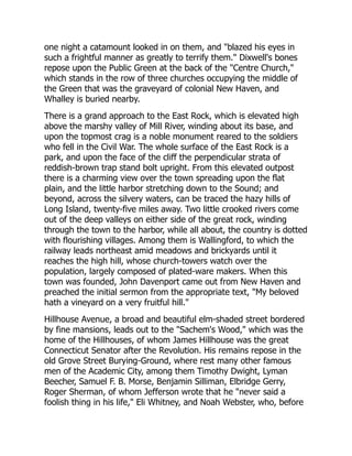 one night a catamount looked in on them, and blazed his eyes in
such a frightful manner as greatly to terrify them. Dixwell's bones
repose upon the Public Green at the back of the Centre Church,
which stands in the row of three churches occupying the middle of
the Green that was the graveyard of colonial New Haven, and
Whalley is buried nearby.
There is a grand approach to the East Rock, which is elevated high
above the marshy valley of Mill River, winding about its base, and
upon the topmost crag is a noble monument reared to the soldiers
who fell in the Civil War. The whole surface of the East Rock is a
park, and upon the face of the cliff the perpendicular strata of
reddish-brown trap stand bolt upright. From this elevated outpost
there is a charming view over the town spreading upon the flat
plain, and the little harbor stretching down to the Sound; and
beyond, across the silvery waters, can be traced the hazy hills of
Long Island, twenty-five miles away. Two little crooked rivers come
out of the deep valleys on either side of the great rock, winding
through the town to the harbor, while all about, the country is dotted
with flourishing villages. Among them is Wallingford, to which the
railway leads northeast amid meadows and brickyards until it
reaches the high hill, whose church-towers watch over the
population, largely composed of plated-ware makers. When this
town was founded, John Davenport came out from New Haven and
preached the initial sermon from the appropriate text, My beloved
hath a vineyard on a very fruitful hill.
Hillhouse Avenue, a broad and beautiful elm-shaded street bordered
by fine mansions, leads out to the Sachem's Wood, which was the
home of the Hillhouses, of whom James Hillhouse was the great
Connecticut Senator after the Revolution. His remains repose in the
old Grove Street Burying-Ground, where rest many other famous
men of the Academic City, among them Timothy Dwight, Lyman
Beecher, Samuel F. B. Morse, Benjamin Silliman, Elbridge Gerry,
Roger Sherman, of whom Jefferson wrote that he never said a
foolish thing in his life, Eli Whitney, and Noah Webster, who, before
 