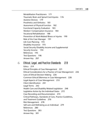 Rehabilitation Practitioners 171
Traumatic Brain and Spinal Cord Injuries 176
Assistive Devices 179
Prosthetics and Orthotics 181
Assessment of Physical Function 182
Functional Capacity Evaluation 183
Workers’ Compensation Insurance 184
Vocational Rehabilitation 188
Prevention of Work-Related Illness or Injuries 190
Role of the Case Manager 191
Life Care Planning 193
Disability Insurance 193
Social Security Disability Income and Supplemental
Security Income 194
References 195
Test Questions 198
Answer Key 207
6 Ethical, Legal, and Practice Standards 219
Ethics 219
Ethical Principles of Case Management 221
Ethical Considerations for a Practice of Case Management 226
Laws of Ethical Decision Making 226
Common Ethical Dilemmas in Case Management 228
Legal Aspects of Case Management 233
Client Identification 241
Legal Terms 242
Health Care and Disability Related Legislation 248
Legislative Action by the Individual States 272
Case Recording and Documentation 274
Critical Pathways, Standards of Care, Practice Guidelines,
and Treatment Guidelines 276
Risk Management 278
Self-care and Well-being as an Individual 279
References 280
Test Questions 283
Answer Key 301
C O N T E N T S vii
 