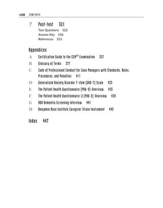 7 Post-test 321
Test Questions 322
Answer Key 336
References 353
Appendices
A Certification Guide to the CCM®
Examination 357
B Glossary of Terms 377
C Code of Professional Conduct for Case Managers with Standards, Rules,
Procedures, and Penalties 411
D Generalized Anxiety Disorder 7-item (GAD-7) Scale 433
E The Patient Health Questionnaire (PHQ-9)-Overview 435
F The Patient Health Questionnaire-2 (PHQ-2)-Overview 439
G AD8 Dementia Screening Interview 441
H Benjamin Rose Institute Caregiver Strain Instrument 445
Index 447
viii C O N T E N T S
 