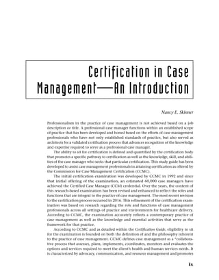 Certification in Case
Management—An Introduction
Nancy E. Skinner
Professionalism in the practice of case management is not achieved based on a job
­
description or title. A professional case manager functions within an established scope
of practice that has been developed and honed based on the efforts of case management
professionals who have not only established standards of practice, but also served as
­
architects for a validated certification process that advances recognition of the knowledge
and expertise required to serve as a professional case manager.
The ability to sit for certification is defined and quantified by the certification body
that promotes a specific pathway to certification as well as the knowledge, skill, and abili-
ties of the case manager who seeks that particular certification. This study guide has been
developed to assist case management professionals in attaining certification as offered by
the Commission for Case Management Certification (CCMC).
The initial certification examination was developed by CCMC in 1992 and since
that initial offering of the examination, an estimated 60,000 case managers have
achieved the Certified Case Manager (CCM) credential. Over the years, the content of
this research-based examination has been revised and enhanced to reflect the roles and
functions that are integral to the practice of case management. The most recent revision
to the certification process occurred in 2016. This refinement of the certification exam-
ination was based on research regarding the role and functions of case management
professionals across all settings of practice and environments for healthcare delivery.
According to CCMC, the examination accurately reflects a contemporary practice of
case management as well as the knowledge and essential activities that serve as the
framework for that practice.
According to CCMC and as detailed within the Certification Guide, eligibility to sit
for the examination is founded on both the definition of and the philosophy inherent
to the practice of case management. CCMC defines case management as a “collabora-
tive process that assesses, plans, implements, coordinates, monitors and evaluates the
options and services required to meet the client’s health and human services needs. It
is characterized by advocacy, communication, and resource management and promotes
ix
 
