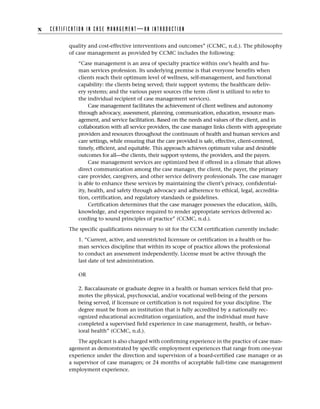 quality and cost-effective interventions and outcomes” (CCMC, n.d.). The philosophy
of case management as provided by CCMC includes the following:
“Case management is an area of specialty practice within one’s health and hu-
man services profession. Its underlying premise is that everyone benefits when
clients reach their optimum level of wellness, self-management, and functional
capability: the clients being served; their support systems; the healthcare deliv-
ery systems; and the various payer sources (the term client is utilized to refer to
the individual recipient of case management services).
Case management facilitates the achievement of client wellness and autonomy
through advocacy, assessment, planning, communication, education, resource man-
agement, and service facilitation. Based on the needs and values of the client, and in
collaboration with all service providers, the case manager links clients with appropriate
providers and resources throughout the continuum of health and human services and
care settings, while ensuring that the care provided is safe, effective, client-centered,
timely, efficient, and equitable. This approach achieves optimum value and desirable
outcomes for all—the clients, their support systems, the providers, and the payers.
Case management services are optimized best if offered in a climate that allows
direct communication among the case manager, the client, the payer, the primary
care provider, caregivers, and other service delivery professionals. The case manager
is able to enhance these services by maintaining the client’s privacy, confidential-
ity, health, and safety through advocacy and adherence to ethical, legal, accredita-
tion, certification, and regulatory standards or guidelines.
Certification determines that the case manager possesses the education, skills,
­
knowledge, and experience required to render appropriate services delivered ac-
cording to sound principles of practice” (CCMC, n.d.).
The specific qualifications necessary to sit for the CCM certification currently include:
1. “Current, active, and unrestricted licensure or certification in a health or hu-
man services discipline that within its scope of practice allows the professional
to conduct an assessment independently. License must be active through the
last date of test administration.
OR
2. Baccalaureate or graduate degree in a health or human services field that pro-
motes the physical, psychosocial, and/or vocational well-being of the persons
being served, if licensure or certification is not required for your discipline. The
degree must be from an institution that is fully accredited by a nationally rec-
ognized educational accreditation organization, and the individual must have
completed a supervised field experience in case management, health, or behav-
ioral health” (CCMC, n.d.).
The applicant is also charged with confirming experience in the practice of case man-
agement as demonstrated by specific employment experiences that range from one-year
experience under the direction and supervision of a board-certified case manager or as
a supervisor of case managers; or 24 months of acceptable full-time case management
employment experience.
x C E R T I F I C A T I O N I N C A S E M A N A G E M E N T — A N I N T R O D U C T I O N
 