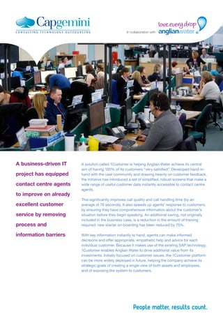 A business-driven IT
project has equipped
contact centre agents
to improve on already
excellent customer
service by removing
process and
information barriers
A solution called 1Customer is helping Anglian Water achieve its central
aim of having 100% of its customers “very satisfied”. Developed hand-in-
hand with the user community and drawing heavily on customer feedback,
the initiative has introduced a set of simplified, robust screens that make a
wide range of useful customer data instantly accessible to contact centre
agents.
This significantly improves call quality and call handling time (by an
average of 78 seconds). It also speeds up agents’ response to customers,
by ensuring they have comprehensive information about the customer’s
situation before they begin speaking. An additional saving, not originally
included in the business case, is a reduction in the amount of training
required: new starter on-boarding has been reduced by 75%.
With key information instantly to hand, agents can make informed
decisions and offer appropriate, empathetic help and advice for each
individual customer. Because it makes use of the existing SAP technology,
1Customer enables Anglian Water to drive additional value from its
investments. Initially focused on customer issues, the 1Customer platform
can be more widely deployed in future, helping the company achieve its
strategic goals of creating a single view of both assets and employees,
and of exposing the system to customers.
In collaboration with
 