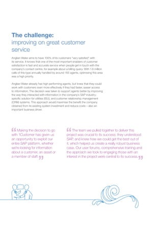 The challenge:
improving on great customer
service
Anglian Water aims to have 100% of its customers “very satisfied” with
its service. It knows that one of the most important enablers of customer
satisfaction is fast and accurate service when people get in touch with the
company’s contact centre, for example about a billing query. With 1.6 million
calls of this type annually handled by around 165 agents, optimising this area
was a high priority.
	
Anglian Water already has high performing agents, but knew that they could
work with customers even more effectively if they had faster, easier access
to information. The decision was taken to support agents better by improving
the way they interacted with information in the company’s SAP industry-
specific solution for utilities (ISU), and customer relationship management
(CRM) systems. This approach would maximise the benefit the company
obtained from its existing system investment and reduce costs – also an
important business driver.
Making the decision to go
with 1Customer has given us
an opportunity to exploit our
entire SAP platform, whether
we’re looking for information
about a customer, an asset or
a member of staff.
The team we pulled together to deliver this
project was crucial to its success: they understood
SAP, and knew how we could get the best out of
it, which helped us create a really robust business
case. Our user forums, comprehensive training and
the approach we took to engaging those with an
interest in the project were central to its success.
 