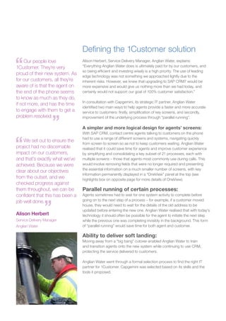 Defining the 1Customer solution
Alison Herbert, Service Delivery Manager, Anglian Water, explains:
“Everything Anglian Water does is ultimately paid for by our customers, and
so being efficient and investing wisely is a high priority. The use of leading
edge technology was not something we approached lightly due to the
inherent risks. However, we knew that upgrading to SAP CRM7 would be
more expensive and would give us nothing more than we had today, and
certainly would not support our goal of 100% customer satisfaction.”
In consultation with Capgemini, its strategic IT partner, Anglian Water
identified two main ways to help agents provide a faster and more accurate
service to customers: firstly, simplification of key screens, and secondly,
improvement of the underlying process through “parallel running”.
A simpler and more logical design for agents’ screens:
With SAP CRM, contact centre agents talking to customers on the phone
had to use a range of different screens and systems, navigating quickly
from screen to screen so as not to keep customers waiting. Anglian Water
realised that it could save time for agents and improve customer experience
by simplifying and consolidating a key subset of 21 processes, each with
multiple screens – those that agents most commonly use during calls. This
would involve removing fields that were no longer required and presenting
the essential information on a much smaller number of screens, with key
information permanently displayed in a “OneView” panel at the top (see
highlights box on opposite page for more details of OneView).
Parallel running of certain processes:
Agents sometimes had to wait for one system activity to complete before
going on to the next step of a process – for example, if a customer moved
house, they would need to wait for the details of the old address to be
updated before entering the new one. Anglian Water realised that with today’s
technology it should often be possible for the agent to initiate the next step
while the previous one was completing invisibly in the background. This form
of “parallel running” would save time for both agent and customer.
Ability to deliver soft landing:
Moving away from a “big bang” cutover enabled Anglian Water to train
and transition agents onto the new system while continuing to use CRM,
protecting the service delivered to customers.
Anglian Water went through a formal selection process to find the right IT
partner for 1Customer. Capgemini was selected based on its skills and the
tools it proposed.
Our people love
1Customer. They’re very
proud of their new system. As
for our customers, all they’re
aware of is that the agent on
the end of the phone seems
to know as much as they do,
if not more, and has the time
to engage with them to get a
problem resolved.
We set out to ensure the
project had no discernable
impact on our customers,
and that’s exactly what we’ve
achieved. Because we were
clear about our objectives
from the outset, and we
checked progress against
them throughout, we can be
confident that this has been a
job well done.
Alison Herbert
Service Delivery Manager
Anglian Water
 