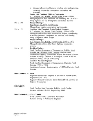 Resume for Eric E. Olsen
Page No. 2
 Managed all aspects of business including sales and marketing,
estimating, contracting, construction, accounting and
personnel.
Senior Vice President, Chief of Construction
C.C. Mangum, Inc., Raleigh, North Carolina (1996 – 1999)
Managed projects, field operations and estimating for $50 MM +
heavy highway and site development construction business
1993 to 1996 Project Manager
Sage Group, Inc., RTP, North Carolina
Managed new building construction and renovation
1984 to 1993 Assistant Vice President, Senior Project Manager
C.C. Mangum, Inc. Raleigh, North Carolina (1991 to 1993)
Managed multi-million dollar construction projects by estimating;
scheduling personnel, equipment and materials; and ensuring
timely completion within budget.
Project Manager
C.C. Mangum, Inc., Raleigh, North Carolina (1989 to 1991)
Managed multi-million dollar heavy highway construction
projects.
1984 to 1989 Resident Engineer
North Carolina Department of Transportation, Raleigh, North
Carolina and Lillington, North Carolina (1986 to 1989)
Administered highway construction projects for the state of North
Carolina including: I-40 East to Wilmington, I-40 in Wake and
Durham Counties, and US 64 Widening.
Assistant Resident Engineer
North Carolina Department of Transportation, Charlotte, North
Carolina (1984 to 1986)
Administered contract for construction of I-277 in Charlotte, North
Carolina.
PROFESIONAL STATUS
Registered Professional Engineer in the State of North Carolina,
Registration No. 14941
Registered General Contractor for the State of North Carolina for
Highway Construction
EDUCATION
North Carolina State University, Raleigh, North Carolina
Bachelor of Science in Civil Engineering, 1983
PROFESSIONAL AFFILIATIONS
North Carolina Utility Contractors Association
National Society of Professional Engineers
 