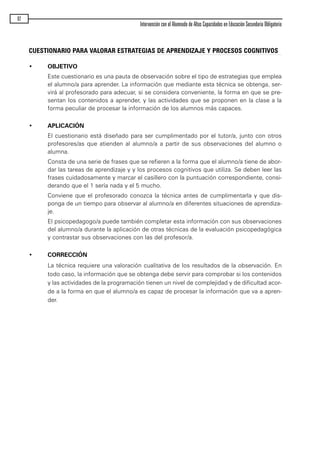 92
Intervención con el Alumnado de Altas Capacidades en Educación Secundaria Obligatoria
CUESTIONARIO PARA VALORAR ESTRATEGIAS DE APRENDIZAJE Y PROCESOS COGNITIVOS
• OBJETIVO
Este cuestionario es una pauta de observación sobre el tipo de estrategias que emplea
el alumno/a para aprender. La información que mediante esta técnica se obtenga, ser-
virá al profesorado para adecuar, si se considera conveniente, la forma en que se pre-
sentan los contenidos a aprender, y las actividades que se proponen en la clase a la
forma peculiar de procesar la información de los alumnos más capaces.
• APLICACIÓN
El cuestionario está diseñado para ser cumplimentado por el tutor/a, junto con otros
profesores/as que atienden al alumno/a a partir de sus observaciones del alumno o
alumna.
Consta de una serie de frases que se refieren a la forma que el alumno/a tiene de abor-
dar las tareas de aprendizaje y y los procesos cognitivos que utiliza. Se deben leer las
frases cuidadosamente y marcar el casillero con la puntuación correspondiente, consi-
derando que el 1 sería nada y el 5 mucho.
Conviene que el profesorado conozca la técnica antes de cumplimentarla y que dis-
ponga de un tiempo para observar al alumno/a en diferentes situaciones de aprendiza-
je.
El psicopedagogo/a puede también completar esta información con sus observaciones
del alumno/a durante la aplicación de otras técnicas de la evaluación psicopedagógica
y contrastar sus observaciones con las del profesor/a.
• CORRECCIÓN
La técnica requiere una valoración cualitativa de los resultados de la observación. En
todo caso, la información que se obtenga debe servir para comprobar si los contenidos
y las actividades de la programación tienen un nivel de complejidad y de dificultad acor-
de a la forma en que el alumno/a es capaz de procesar la información que va a apren-
der.
maqueta.qxp 10/03/2009 18:27 PÆgina 92
 