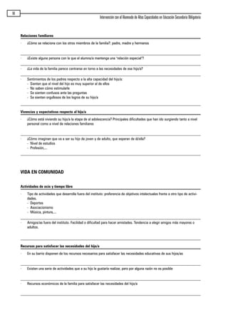 96
Intervención con el Alumnado de Altas Capacidades en Educación Secundaria Obligatoria
Relaciones familiares
· ¿Cómo se relaciona con los otros miembros de la familia?: padre, madre y hermanos
· ¿Existe alguna persona con la que el alumno/a mantenga una "relación especial"?
· ¿La vida de la familia parece centrarse en torno a las necesidades de ese hijo/a?
· Sentimientos de los padres respecto a la alta capacidad del hijo/a:
- Sienten que el nivel del hijo es muy superior al de ellos
- No saben cómo estimularle
- Se sienten confusos ante las preguntas
- Se sienten orgullosos de los logros de su hijo/a
Vivencias y expectativas respecto al hijo/a
· ¿Cómo está viviendo su hijo/a la etapa de al adolescencia? Principales dificultades que han ido surgiendo tanto a nivel
personal como a nivel de relaciones familiares
· ¿Cómo imaginan que va a ser su hijo de joven y de adulto, que esperan de él/ella?
- Nivel de estudios
- Profesión,...
VIDA EN COMUNIDAD
Actividades de ocio y tiempo libre
· Tipo de actividades que desarrolla fuera del instituto: preferencia de objetivos intelectuales frente a otro tipo de activi-
dades.
- Deportes
- Asociacionismo
- Música, pintura,...
· Amigos/as fuera del instituto. Facilidad o dificultad para hacer amistades. Tendencia a elegir amigos más mayores o
adultos.
Recursos para satisfacer las necesidades del hijo/a
· En su barrio disponen de los recursos necesarios para satisfacer las necesidades educativas de sus hijos/as
· Existen una serie de actividades que a su hijo le gustaría realizar, pero por alguna razón no es posible
· Recursos económicos de la familia para satisfacer las necesidades del hijo/a
maqueta.qxp 10/03/2009 18:27 PÆgina 96
 