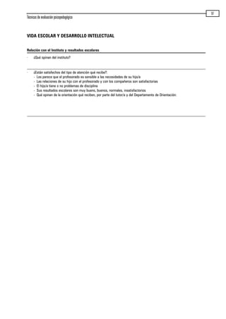 Técnicas de evaluación psicopedagógica
97
VIDA ESCOLAR Y DESARROLLO INTELECTUAL
Relación con el Instituto y resultados escolares
· ¿Qué opinan del instituto?
· ¿Están satisfechos del tipo de atención qué recibe?:
- Les parece que el profesorado es sensible a las necesidades de su hijo/a
- Las relaciones de su hijo con el profesorado y con los compañeros son satisfactorias
- El hijo/a tiene o no problemas de disciplina
- Sus resultados escolares son muy bueno, buenos, normales, insatisfactorios
- Qué opinan de la orientación qué reciben, por parte del tutor/a y del Departamento de Orientación:
maqueta.qxp 10/03/2009 18:27 PÆgina 97
 