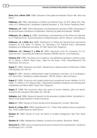 Davis, G.A. y Rimm, R.M. (1994). Education of the gifted and talented. Boston MA: Allyn and
Bacon.
Feldhusen, J.F. (1991). Identification of Gifted and Talented Youth. En M.C. Wang; M.C. Rey-
nolds y H.J. Walberg (Eds.): Handbook of Special Education, 2, 7-22. Oxford: Pergamon Press.
Feldhusen, J.F. (1992). Talent Identification and Development education (TIDE). Proceeding of
the Second Assian Conference of Giftedness: Growing Up gifted and talented, 199-206.
Feldhusen, J.F. y Baska, L. (1985). Identification and Assesment of the Gifted and Talented.
En J.F. Feldhusen (Ed.): Toward Excelence in Gifted Education, 85-101. Denver: Love Publising.
Feldhusen, J.F. y Fathi, A.J. (2000). Identification of Gifted and talented Youth educational
Programs. En K.A. Heller; F.J. Monks; R.J. Sternberg y R.F. Subotnik (Eds.): International
Handbook of of Giftedness and talent, 271-282. Nueva York: Pergamon.
Feldhusen, J.F.; Harwan, F. y Holt, D. (1993). Assesment tools for counselors. En L.K.
Silverman (Ed.): Counseling the Gifted and Talented, 239-259. Denver: Love Publishing.
Feldman, D.H. (1992). The theory of co-incidence: how giftedness develops in extreme cases.
En F.J. Mónks y W.A.M. Peters (Eds.): Talent for the future, 10-22. Assen/Maastricht The
Netherland: Van Gorcum.
Gagné, F. (1985). Giftedness and Talent: Reexamining a Reexamination of Defínitions. Gifted
Child Quaterly, 29, 103-112.
Gagné, F. (1991). Toward a differentiated model of giftedness and talent. En N. Collangelo y
G.A. Davis (Eds.): Handbook of gifted education, 109-125. Boston: Allyn and Bacon.
Gagné, F. (1993). Constructs and models pertaining to exceptional human habilities. En K.A.
Heller; F.J. Mónks y A.H. Passow (Eds.): International handbook ofresearch and development
of giftedness and talent, 69-87. Nueva York: Pergamon.
Gagné, F. (1999). My convictions about the nature of human habilities, gifts and talents.
Journal for the education ofthe gifted, 22, 109-136.
Gallagher, J.J. (1960). Analysis of research on the education of gifted children. Springfield, IL:
Office of the Superintendent of Public Instruction.
Galton, F. (1883). Inquires of human faculty and its development. Londres: Macmillan.
García, E. y Vega, M.A. (1993). Superdotación. En L. Pérez: Diez palabras clave en superdota-
dos, 15-43. Estella (Navarra): Verbo Divino.
Gardner, H. (1983). Frames of mind: the theory of multiple intelligences. New York: Basic
Books.
Gardner, H. (1999). Inteligencias múltiples: La teoría en la práctica. Barcelona: Paidós.
Genovard, C. (1982). Hacia un esquema previo para el estudio de la superdotación. Cuadernos
de Psicología, 6 (1), 114-144.
102
Intervención con el Alumnado de Altas Capacidades en Educación Secundaria Obligatoria
maqueta.qxp 10/03/2009 18:27 PÆgina 102
 