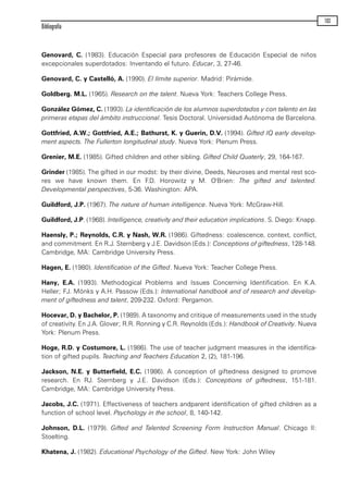 Genovard, C. (1983). Educación Especial para profesores de Educación Especial de niños
excepcionales superdotados: Inventando el futuro. Educar, 3, 27-46.
Genovard, C. y Castelló, A. (1990). El límite superior. Madrid: Pirámide.
Goldberg. M.L. (1965). Research on the talent. Nueva York: Teachers College Press.
González Gómez, C. (1993). La identificación de los alumnos superdotados y con talento en las
primeras etapas del ámbito instruccional. Tesis Doctoral. Universidad Autónoma de Barcelona.
Gottfried, A.W.; Gottfried, A.E.; Bathurst, K. y Guerin, D.V. (1994). Gifted IQ early develop-
ment aspects. The Fullerton longitudinal study. Nueva York: Plenum Press.
Grenier, M.E. (1985). Gifted children and other sibling. Gifted Child Quaterly, 29, 164-167.
Grinder (1985). The gifted in our modst: by their divine, Deeds, Neuroses and mental rest sco-
res we have known them. En F.D. Horowitz y M. O'Brien: The gifted and talented.
Developmental perspectives, 5-36. Washington: APA.
Guildford, J.P. (1967). The nature of human intelligence. Nueva York: McGraw-Hill.
Guildford, J.P. (1968). Intelligence, creativity and their education implications. S. Diego: Knapp.
Haensly, P.; Reynolds, C.R. y Nash, W.R. (1986). Giftedness: coalescence, context, conflict,
and commitment. En R.J. Sternberg y J.E. Davidson (Eds.): Conceptions of giftedness, 128-148.
Cambridge, MA: Cambridge University Press.
Hagen, E. (1980). Identification of the Gifted. Nueva York: Teacher College Press.
Hany, E.A. (1993). Methodogical Problems and Issues Concerning Identification. En K.A.
Heller; FJ. Mónks y A.H. Passow (Eds.): International handbook and of research and develop-
ment of giftedness and talent, 209-232. Oxford: Pergamon.
Hocevar, D. y Bachelor, P. (1989). A taxonomy and critique of measurements used in the study
of creativity. En J.A. Glover; R.R. Ronning y C.R. Reynolds (Eds.): Handbook of Creativity. Nueva
York: Plenum Press.
Hoge, R.D. y Costumore, L. (1986). The use of teacher judgment measures in the identifíca-
tion of gifted pupils. Teaching and Teachers Education 2, (2), 181-196.
Jackson, N.E. y Butterfield, E.C. (1986). A conception of giftedness designed to promove
research. En RJ. Sternberg y J.E. Davidson (Eds.): Conceptions of giftedness, 151-181.
Cambridge, MA: Cambridge University Press.
Jacobs, J.C. (1971). Effectiveness of teachers andparent identification of gifted children as a
function of school level. Psychology in the school, 8, 140-142.
Johnson, D.L. (1979). Gifted and Talented Screening Form Instruction Manual. Chicago II:
Stoelting.
Khatena, J. (1982). Educational Psychology of the Gifted. New York: John Wiley
Bibliografía
103
maqueta.qxp 10/03/2009 18:27 PÆgina 103
 