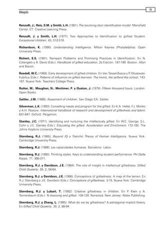 Renzulli, J.; Reis, S.M. y Smith, L.H. (1981). The revolving door identification model. Mansfield
Center, CT: Creative Learning Press.
Renzulli, J. y Smith, L.H. (1977). Two Approaches to Identification to gofted Student.
Exceptional children, 43, 512-518.
Richardson, K. (1990). Understanding Intelligence. Milton Keynes (Phyladelphia): Open
University Press.
Richert, E.S. (1991). Rampant Problems and Promising Practices in Identification. En N.
Colangelo y A. Davis (Eds.): Handbook of gifted education, 2a Edición, 187-199. Boston: Allyn
and Bacon.
Roedell, W.C. (1989). Early development of gifted children. En Van Tassel-Basca y P. Olszewski-
Kubilius (Eds.): Patterns of influence on gifted learners: The home, the selfand the school, 143-
167. Nueva York: Teachers College Press.
Rutter, M.; Maughan, N.; Mortimer, P. y Ouston, J. (1979). Fifteen thousand hours. London:
Open Books.
Sattler, J.M. (1988). Assesment of children. San Diego CA: Sattler.
Silverman, L.K. (1993). Conselling needs and program for the gifted. En K.A. Heller, F.J. Monks
y A.H. Passow: International handbook of research and development of giftedness and talent,
631-647. Oxford: Pergamon.
Stanley, J.C. (1971). Identifying and nurturing the intellectualy gifted. En W.C. George, S.L.
Cohn y J.C. Stenley (Eds.): Educating the gifted: Acceleration and Enrichment, 172-180. The
Johns Hopkins University Press.
Sternberg, R.J. (1985). Beyond IQ a Triarchic Theory of Human Intelligence. Nueva York:
Cambridge University Press.
Sternberg, R.J. (1986). Las capacidades humanas. Barcelona: Labor.
Sternberg, R.J. (1990). Thinking styles. Keys to understanding student performance. Phi Delta
Kappa, 71, 366-371.
Sternberg, R.J. y Davidson, J.E. (1984). The role of insight in intellectual giftedness. Gifted
Child Quaterly, 28, 2, 58-64.
Sternberg, R.J. y Davidson, J.E. (1986). Conceptions of gidtedness: A map of the terrain. En
R.J. Sternberg y J.E. Davidson (Eds.): Conceptions of giftedness, 3-18. Nueva York: Cambridge
University Press.
Sternberg, R.J. y Lubart, T. (1992). Creative giftedness in children. En P. Klein y A.
Tannenbaum (Eds.): To beyoung and gifted, 109-128. Norwood, New Jersey: Ablex Publishing.
Sternberg, R.J. y Zhang, L. (1995). What do we by giftedness? A pentagonal implicit theory.
En Gifted Child Quaterly, 39, 2, 88-94.
Bibliografía
105
maqueta.qxp 10/03/2009 18:27 PÆgina 105
 