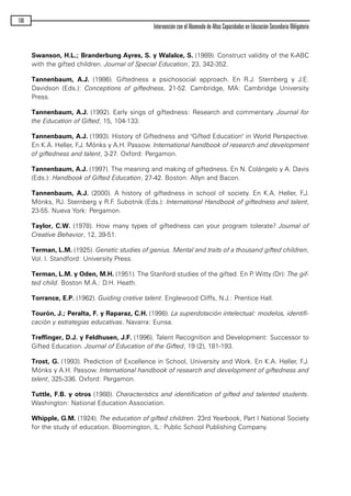 Swanson, H.L.; Branderbung Ayres, S. y Walalce, S. (1989). Construct validity of the K-ABC
with the gifted children. Journal of Special Education, 23, 342-352.
Tannenbaum, A.J. (1986). Giftedness a psichosocial approach. En R.J. Sternberg y J.E.
Davidson (Eds.): Conceptions of giftedness, 21-52. Cambridge, MA: Cambridge University
Press.
Tannenbaum, A.J. (1992). Early sings of giftedness: Research and commentary. Journal for
the Education of Gifted, 15, 104-133.
Tannenbaum, A.J. (1993). History of Giftedness and "Gifted Education" in World Perspective.
En K.A. Heller, F.J. Mónks y A.H. Passow. International handbook of research and development
of giftedness and talent, 3-27. Oxford: Pergamon.
Tannenbaum, A.J. (1997). The meaning and making of giftedness. En N. Colángelo y A. Davis
(Eds.): Handbook of Gifted Education, 27-42. Boston: Allyn and Bacon.
Tannenbaum, A.J. (2000). A history of giftedness in school of society. En K.A. Heller, F.J.
Mónks, RJ. Sternberg y R.F. Subotnik (Eds.): International Handbook of giftedness and talent,
23-55. Nueva York: Pergamon.
Taylor, C.W. (1978). How many types of giftedness can your program tolerate? Journal of
Creative Behavior, 12, 39-51.
Terman, L.M. (1925). Genetic studies of genius. Mental and traits of a thousand gifted children,
Vol. I. Standford: University Press.
Terman, L.M. y Oden, M.H. (1951). The Stanford studies of the gifted. En P. Witty (Dr): The gif-
ted child. Boston M.A.: D.H. Heath.
Torrance, E.P. (1962). Guiding cretive talent. Englewood Cliffs, N.J.: Prentice Hall.
Tourón, J.; Peralta, F. y Raparaz, C.H. (1998). La superdotación intelectual: modelos, identifi-
cación y estrategias educativas. Navarra: Eunsa.
Treffinger, D.J. y Feldhusen, J.F. (1996). Talent Recognition and Development: Successor to
Gifted Education. Journal of Education of the Gifted, 19 (2), 181-193.
Trost, G. (1993). Prediction of Excellence in School, University and Work. En K.A. Heller, F.J.
Mónks y A.H. Passow. International handbook of research and development of giftedness and
talent, 325-336. Oxford: Pergamon.
Tuttle, F.B. y otros (1988). Characteristics and identification of gifted and talented students.
Washington: National Education Association.
Whipple, G.M. (1924). The education of gifted children. 23rd Yearbook, Part I National Society
for the study of education. Bloomington, IL: Public School Publishing Company.
106
Intervención con el Alumnado de Altas Capacidades en Educación Secundaria Obligatoria
maqueta.qxp 10/03/2009 18:27 PÆgina 106
 