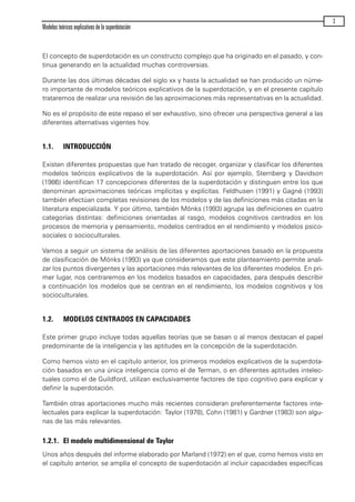 El concepto de superdotación es un constructo complejo que ha originado en el pasado, y con-
tinua generando en la actualidad muchas controversias.
Durante las dos últimas décadas del siglo xx y hasta la actualidad se han producido un núme-
ro importante de modelos teóricos explicativos de la superdotación, y en el presente capítulo
trataremos de realizar una revisión de las aproximaciones más representativas en la actualidad.
No es el propósito de este repaso el ser exhaustivo, sino ofrecer una perspectiva general a las
diferentes alternativas vigentes hoy.
1.1. INTRODUCCIÓN
Existen diferentes propuestas que han tratado de recoger, organizar y clasificar los diferentes
modelos teóricos explicativos de la superdotación. Así por ejemplo, Sternberg y Davidson
(1986) identifican 17 concepciones diferentes de la superdotación y distinguen entre los que
denominan aproximaciones teóricas implícitas y explícitas. Feldhusen (1991) y Gagné (1993)
también efectúan completas revisiones de los modelos y de las definiciones más citadas en la
literatura especializada. Y por último, también Mönks (1993) agrupa las definiciones en cuatro
categorías distintas: definiciones orientadas al rasgo, modelos cognitivos centrados en los
procesos de memoria y pensamiento, modelos centrados en el rendimiento y modelos psico-
sociales o socioculturales.
Vamos a seguir un sistema de análisis de las diferentes aportaciones basado en la propuesta
de clasificación de Mönks (1993) ya que consideramos que este planteamiento permite anali-
zar los puntos divergentes y las aportaciones más relevantes de los diferentes modelos. En pri-
mer lugar, nos centraremos en los modelos basados en capacidades, para después describir
a continuación los modelos que se centran en el rendimiento, los modelos cognitivos y los
socioculturales.
1.2. MODELOS CENTRADOS EN CAPACIDADES
Este primer grupo incluye todas aquellas teorías que se basan o al menos destacan el papel
predominante de la inteligencia y las aptitudes en la concepción de la superdotación.
Como hemos visto en el capítulo anterior, los primeros modelos explicativos de la superdota-
ción basados en una única inteligencia como el de Terman, o en diferentes aptitudes intelec-
tuales como el de Guildford, utilizan exclusivamente factores de tipo cognitivo para explicar y
definir la superdotación.
También otras aportaciones mucho más recientes consideran preferentemente factores inte-
lectuales para explicar la superdotación: Taylor (1978), Cohn (1981) y Gardner (1983) son algu-
nas de las más relevantes.
1.2.1. El modelo multidimensional de Taylor
Unos años después del informe elaborado por Marland (1972) en el que, como hemos visto en
el capítulo anterior, se amplía el concepto de superdotación al incluir capacidades específicas
Modelos teóricos explicativos de la superdotación
3
maqueta.qxp 10/03/2009 18:27 PÆgina 3
 