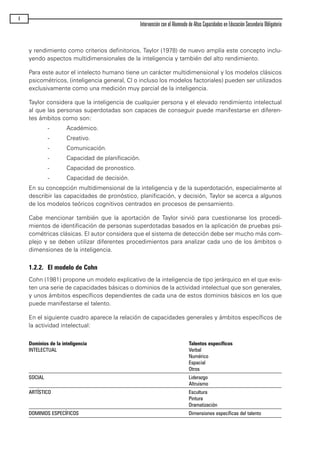y rendimiento como criterios definitorios, Taylor (1978) de nuevo amplía este concepto inclu-
yendo aspectos multidimensionales de la inteligencia y también del alto rendimiento.
Para este autor el intelecto humano tiene un carácter multidimensional y los modelos clásicos
psicométricos, (inteligencia general, CI o incluso los modelos factoriales) pueden ser utilizados
exclusivamente como una medición muy parcial de la inteligencia.
Taylor considera que la inteligencia de cualquier persona y el elevado rendimiento intelectual
al que las personas superdotadas son capaces de conseguir puede manifestarse en diferen-
tes ámbitos como son:
- Académico.
- Creativo.
- Comunicación.
- Capacidad de planificación.
- Capacidad de pronostico.
- Capacidad de decisión.
En su concepción multidimensional de la inteligencia y de la superdotación, especialmente al
describir las capacidades de pronóstico, planificación, y decisión, Taylor se acerca a algunos
de los modelos teóricos cognitivos centrados en procesos de pensamiento.
Cabe mencionar también que la aportación de Taylor sirvió para cuestionarse los procedi-
mientos de identificación de personas superdotadas basados en la aplicación de pruebas psi-
cométricas clásicas. El autor considera que el sistema de detección debe ser mucho más com-
plejo y se deben utilizar diferentes procedimientos para analizar cada uno de los ámbitos o
dimensiones de la inteligencia.
1.2.2. El modelo de Cohn
Cohn (1981) propone un modelo explicativo de la inteligencia de tipo jerárquico en el que exis-
ten una serie de capacidades básicas o dominios de la actividad intelectual que son generales,
y unos ámbitos específicos dependientes de cada una de estos dominios básicos en los que
puede manifestarse el talento.
En el siguiente cuadro aparece la relación de capacidades generales y ámbitos específicos de
la actividad intelectual:
Dominios de la inteligencia Talentos específicos
INTELECTUAL Verbal
Numérico
Espacial
Otros
SOCIAL Liderazgo
Altruismo
ARTÍSTICO Escultura
Pintura
Dramatización
DOMINIOS ESPECÍFICOS Dimensiones específicas del talento
4
Intervención con el Alumnado de Altas Capacidades en Educación Secundaria Obligatoria
maqueta.qxp 10/03/2009 18:27 PÆgina 4
 
