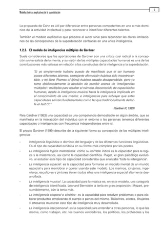 La propuesta de Cohn es útil par diferenciar entre personas competentes en uno o más domi-
nios de la actividad intelectual y para reconocer e identificar diferentes talentos.
También el modelo explicativo que propone el autor sirve para reconocer las claras limitacio-
nes de las concepciones de la superdotación centradas en una única inteligencia.
1.2.3. El modelo de inteligencias múltiples de Gardner
Suele considerarse que las aportaciones de Gardner son una crítica casi radical a la concep-
ción universalista de la mente, y su visión de las múltiples capacidades humanas es una de las
contribuciones más valiosas en relación a los constructos de la inteligencia y la superdotación.
"Si yo simplemente hubiera puesto de manifiesto que el ser humano
posee diferentes talentos, semejante afirmación hubiera sido incontrover-
tible, y mi libro (Frames of Mind) hubiera pasado desapercibido. pero yo
tome deliberadamente la decisión de escribir acerca de "inteligencias
múltiples": múltiples para resaltar el número desconocido de capacidades
humanas, desde la inteligencia musical hasta la inteligencia implicada en
el conocimiento de una mismo; e inteligencias para subrayar que estas
capacidades son tan fundamentales como las que tradicionalmente detec-
ta el test CI.”
(Gardner H, 1999)
Para Gardner (1983) una capacidad es una competencia demostrable en algún ámbito, que se
manifiesta en la interacción del individuo con el entorno y las personas tenemos diferentes
capacidades o inteligencias con frecuencia independientes entre si.
El propio Gardner (1999) describe de la siguiente forma su concepción de las múltiples inteli-
gencias:
- Inteligencia lingüística o dominio del lenguaje y de las diferentes funciones lingüísticas.
Es el tipo de capacidad exhibida en su forma más completa por los poetas.
- La inteligencia lógico matemática: como su nombre indica es la capacidad para la lógi-
ca y la matemática, así como la capacidad científica. Piaget, el gran psicólogo evoluti-
vo, al estudiar este tipo de capacidad consideraba que analizaba "toda la inteligencia".
- La inteligencia espacial: es la capacidad para formarse un modelo mental de un mundo
espacial y para maniobrar y operar usando este modelo. Los marinos, cirujanos, inge-
nieros, escultores y pintores tienen todos ellos una inteligencia espacial altamente des-
arrollada.
- La inteligencia musical: La capacidad para la música es, en este modelo, una categoría
de inteligencia identificada. Leonard Bernstein la tenía en gran proporción; Mozart, pre-
sumiblemente, aún la tenia más.
- La inteligencia corporal o cinética: es la capacidad para resolver problemas o para ela-
borar productos empleando el cuerpo o partes del mismo. Bailarines, atletas, cirujanos
y artesanos muestran este tipo de inteligencia muy desarrollada.
- La inteligencia interpersonal: es la capacidad para entender a otras personas, lo que les
motiva, como trabajan, etc. los buenos vendedores, los políticos, los profesores y los
Modelos teóricos explicativos de la superdotación
5
maqueta.qxp 10/03/2009 18:27 PÆgina 5
 