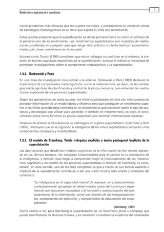 cionar problemas más eficaces que los sujetos normales, y posiblemente la utilización eficaz
de estrategias metecognitivas es la clave que explica su más alto rendimiento.
Estos autores proponen que la superdotación se defina primariamente no como un atributo de
la persona sino de su rendimiento. Los rendimientos superdotados son muestras de realiza-
ciones excelentes en cualquier tarea que tenga valor práctico o interés teórico (razonamiento
intelectual o buen rendimiento en la escuela).
Autores como Tourón (1998) consideran que estos hallazgos no juntifican en sí mismos, la cre-
ación de teorías cognitivas específicas de la superdotación, aunque sí indican la necesidad de
promover investigaciones sobre el componente metacognitivo y la superdotación.
1.3.2. Borkowski y Peck
En una línea de investigación muy similar a la anterior, Borkowski y Peck (1987) destacan la
importancia de componentes metacognitivos, como la metamemoria, es decir, de las estrate-
gias metacognitivas de planificación y control de la propia memoria, para entender las realiza-
ciones superiores de las personas superdotadas.
Según las aportaciones de estos autores, los niños superdotados no sólo son más capaces de
procesar información de un modo rápido y eficiente sino que consiguen un rendimiento supe-
rior a los niños considerados normales en el conocimiento que disponen sobre el tipo de pro-
cesos y estrategias que utilizan para aprender, y también en metamemoria, es decir, el cono-
cimiento sobre como funciona su propia capacidad para recordar informaciones diversas.
Despúes de analizar la transferencia de estrategias en sujetos superdotados, Borkowski y Peck
(1987), concluyen que en la cognición e inteligencia de los niños superdotados subyacen unos
componentes complejos y multifacéticos.
1.3.3. El modelo de Sternberg: Teória triárquica explícita y teoría pentagonal implícita de la
superdotación
Las aportaciones que desde los modelos cognitivos de la información se han venido realizan-
do en los últimos tiempos, han resultado fundamentales para el cambio en la concepción de
la inteligencia, y también para llegar a comprender mejor el funcionamiento de los mecanis-
mos cognitivos y de control de las personas superdotadas El modelo de Sternberg es consi-
derado, en este sentido, uno de los más completos ya que a través de sus teorías explícita e
implícita de la superdotación contribuye a dar una visión mucho más amplia y completa del
constructo.
"La inteligencia es la capacidad mental de expresar un comportamiento
contextualmente apropiado en determinadas zonas del continuum expe-
riencial que requieren respuestas a la novedad o automatización del pro-
cesamiento de la información, como una función de los metacomponen-
tes, componentes de ejecución, y componentes de adquisición del cono-
cimiento."
(Sternberg, 1985)
Como vamos a ver, para Sternberg la superdotación es un fenomeno plural y complejo que
puede manifestarse de diversas formas, y es necesario considerar la existencia de habilidades
Modelos teóricos explicativos de la superdotación
7
maqueta.qxp 10/03/2009 18:27 PÆgina 7
 