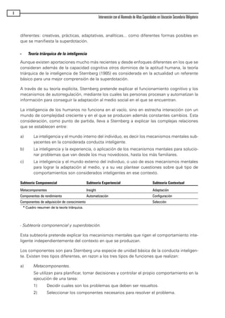 diferentes: creativas, prácticas, adaptativas, analíticas... como diferentes formas posibles en
que se manifiesta la superdotación.
- Teoría triárquica de la inteligencia
Aunque existen aportaciones mucho más recientes y desde enfoques diferentes en los que se
consideran además de la capacidad cognitiva otros dominios de la aptitud humana, la teoría
triárquica de la inteligencia de Sternberg (1985) es considerada en la actualidad un referente
básico para una mejor comprensión de la superdotación.
A través de su teoría explícita, Sternberg pretende explicar el funcionamiento cognitivo y los
mecanismos de autorregulación, mediante los cuales las personas procesan y automatizan la
información para conseguir la adaptación al medio social en el que se encuentran.
La inteligencia de los humanos no funciona en el vacío, sino en estrecha interacción con un
mundo de complejidad creciente y en el que se producen además constantes cambios. Esta
consideración, como punto de partida, lleva a Sternberg a explicar las complejas relaciones
que se establecen entre:
a) La inteligencia y el mundo interno del individuo, es decir los mecanismos mentales sub-
yacentes en la considerada conducta inteligente.
b) La inteligencia y la experiencia, o aplicación de los mecanismos mentales para solucio-
nar problemas que van desde los muy novedosos, hasta los más familiares.
c) La inteligencia y el mundo externo del individuo, o uso de esos mecanismos mentales
para lograr la adaptación al medio, y a su vez plantear cuestiones sobre qué tipo de
comportamientos son considerados inteligentes en ese contexto.
Subteoría Componencial Subteoría Experiencial Subteoría Contextual
Metacomponentes Insight Adaptación
Componentes de rendimiento Automatización Configuración
Componentes de adquisición de conocimiento Selección
** CCuuaaddrroo rreessuummeenn ddee llaa tteeoorrííaa ttrriiáárrqquuiiccaa..
- Subteoría componencial y superdotación.
Esta subteoría pretende explicar los mecanismos mentales que rigen el comportamiento inte-
ligente independientemente del contexto en que se produzcan.
Los componentes son para Sternberg una especie de unidad básica de la conducta inteligen-
te. Existen tres tipos diferentes, en razon a los tres tipos de funciones que realizan:
a) Metacomponentes.
Se utilizan para planificar, tomar decisiones y controlar el propio comportamiento en la
ejecución de una tarea:
1) Decidir cuales son los problemas que deben ser resueltos.
2) Seleccionar los componentes necesarios para resolver el problema.
8
Intervención con el Alumnado de Altas Capacidades en Educación Secundaria Obligatoria
maqueta.qxp 10/03/2009 18:27 PÆgina 8
 
