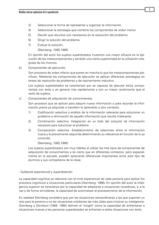 3) Seleccionar la forma de representar y organizar la información.
4) Seleccionar la estrategia que combine los componentes de orden menor.
5) Decidir que recursos son necesarios en la resolución del problema.
6) Dirigir la solución del problema.
7) Evaluar la solución.
(Sternberg, 1985,1986)
En opinión del autor los sujetos superdotados muestran una mayor eficacia en la eje-
cución de los metacomponentes y también una cierta superioridad en la utilización inte-
grada de los mismos.
b) Componentes de ejecución.
Son procesos de orden inferior que ponen en marcha lo que los metacomponentes pla-
nifican. Mediante los componentes de ejecución se aplican diferentes estrategias en
tareas de resolución de problemas y de razonamiento inductivo.
Los sujetos superdotados se caracterizan por se capaces de ejecutar estos compo-
nentes con éxito y en general más rapidamente y con un mayor rendimiento que el
resto de sujetos.
c) Componentes de adquisición de conocimientos.
Son procesos que se aplican para adquirir nueva información o para recordar la infor-
mación previa ya adquirida o transferir lo aprendido a otro contexto.
1) Codificación selectiva o análisis de la información relevante para solucionar un
problema y eliminación de aquella información que resulta irrelevante.
2) Combinación selectiva: Integración en un todo del conjunto de información
necesaria para solucionar el problema.
3) Comparación selectiva: Establecimiento de relaciones entre la información
nueva y la previamente adquirida determinando su relevancia en función de lo ya
conocido.
(Sternberg, 1985,1986)
Los sujetos superdotados son muy hábiles al utilizar los tres tipos de componentes de
adquisición de conocimientos y es cierto que en diferentes contextos, pero especial-
mente en la escuela, pueden apreciarse diferencias importantes entre este tipo de
alumnos y sus compañeros de la clase.
- Subteoría experiencial y superdotación.
La capacidad cognitiva se relaciona con el nivel experiencial de cada persona para aplicar los
procesos cognitivos a situaciones particulares (Sternberg, 1986). En opinión del autor la inteli-
gencia superior se caracteriza por la capacidad de adaptarse a situaciones novedosas, y, a la
vez y de forma simultánea, la capacidad de automatizar el procesamiento de la información.
En realidad Sternberg considera que son las situaciones extraordinarias y las que suponen un
reto para la persona y no las situaciones cotidianas las más útiles para mostrar su inteligencia.
Sternberg y Davidson (1984, 1985) definen el "insight" como la capacidad de enfrentarse a
situaciones nuevas y las personas superdotadas se enfrentan a estas situaciones con éxito.
Modelos teóricos explicativos de la superdotación
9
maqueta.qxp 10/03/2009 18:27 PÆgina 9
 