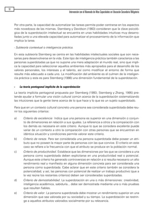 Por otra parte, la capacidad de automatizar las tareas permite poder centrarse en los aspectos
más novedosos de las mismas. Sternberg y Davidson (1983) consideran que la clave psicoló-
gica de la superdotación intelectual se encuentra en unas habilidades intuitivas muy desarro-
lladas junto a una elevada capacidad para automatizar el procesamiento de la información que
implica la tarea.
- Subteoría contextual o inteligencia práctica.
En esta subteoría Sternberg se centra en las habilidades intelectuales sociales que son nece-
sarias para desenvolverse en la vida. Este tipo de inteligencia práctica también caracteriza a las
personas superdotadas ya que no supone una mera adaptación al mundo real, sino que impli-
ca la capacidad para seleccionar aquellos ambientes más apropiados para el desarrollo de los
valores personales, los intereses y el talento, así como modificar el entorno de forma que
resulte más adecuado a cada uno. La modificación del ambiente es el culmen de la inteligen-
cia práctica y esta es para Sternberg (1986) una dimensión fundamental de la superdotación.
- La teoría pentagonal implícita de la superdotación
La teoría implícita pentagonal propuesta por Sternberg (1993; Sternberg y Zhang, 1995) pre-
tende ayudar a formular una visión cultural común acerca de la superdotación sistematizando
las intuiciones que la gente tiene acerca de lo que hace y lo que es un sujeto superdotado.
Para que en un contexto cultural concreto una persona sea considerada superdotada debe reu-
nir los siguientes criterios:
a) Criterio de excelencia: Indica que una persona es superior en una dimensión o conjun-
to de dimensiones en relación a sus iguales. La referencia a otros y la comparación con
los demás es necesaria en este criterio. Aunque lo que se considera excelente puede
variar de un contexto a otro la comparación con otras personas que se encuentran en
idéntica situación y condiciones permite valorar este criterio.
b) Criterio de rareza. Para ser considerada una persona superdotada debe poseer un atri-
buto que no poseen la mayor parte de personas con las que convive. El criterio en este
caso se refiere a la frecuencia con que el atributo se produce en la población normal.
c) Criterio de productividad. Establece que las dimensiones por las que se considera a una
persona como superdotada deben explicitarse en una productividad real o potencial.
Aunque este criterio ha generado controversias en relación a si resulta necesario un alto
rendimiento real y manifiesto en alguna dimensión concreta para ser considerada una
persona como superdotada. Cabe aclarar que en este criterio también se considera la
potencialidad, y así, las personas con potencial de realizar un trabajo productivo (que a
la vez reúne los restantes criterios) deben ser consideradas superdotadas.
d) Criterio de demostrabilidad. La superdotación en una o más dimensiones: creatividad,
inteligencia académica, sabiduría... debe ser demostrada mediante una o más pruebas
que resulten fiables.
e) Criterio de valor: La persona superdotada debe mostrar un rendimiento superior en una
dimensión que sea valorada por su sociedad y su tiempo. La superdotación se restrin-
ge a aquellos atributos valorados socialmente por su relevancia.
10
Intervención con el Alumnado de Altas Capacidades en Educación Secundaria Obligatoria
maqueta.qxp 10/03/2009 18:27 PÆgina 10
 