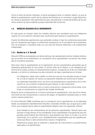 Como el resto de teorías implícitas, la teoría pentagonal tiene un carácter relativo, ya que se
define la superdotación a partir de los valores dominantes en un momento y lugar determina-
do. Quizá su aportación más significativa es que, precisamente, a través del análisis de los dis-
tintos criterios se hace evidente la propia relatividad del constructo.
1.4. MODELOS BASADOS EN EL RENDIMIENTO
En este grupo se incluyen todos los modelos teóricos que consideran que una inteligencia
superior es una condición necesaria pero insuficiente para explicar la superdotación.
A partir de diferentes aportaciones que pretenden analizar el tipo de condiciones personales
que son necesarias para lograr un rendimiento excepcional, en la concepción de la superdota-
ción se empiezan a considerar toda una una serie de factores diferentes a las propiamente
intelectuales.
1.4.1. Modelo de J. S. Renzulli
Renzulli (1978) es considerado uno de los teóricos más representativo de los modelos teóricos
que se centran en el rendimiento y su concepción de la superdotación una de las más utiliza-
das en la práctica educativa.
Este autor sitúa la superdotación en la intersección de tres características personales que él
representa gráficamente en tres anillos. El primer anillo es el relativo a una inteligencia por
encima de la media, aunque no necesariamente superior., el segundo es el de una creatividad
elevada, y el último lo constituye una alta motivación de logro y persistencia en la tarea.
· La inteligencia; según este modelo no tiene por que ser muy elevada aunque sí supe-
rior a la de la mayoría, (al menos una desviación estándar por encima de la media).
· La creatividad entendida como una forma de procesamiento característico de la infor-
mación es una condición fundamental para obtener un alto rendimiento.
· La motivación entendida como un cierto compromiso o disposición ante la tarea, cons-
tituye un componente no cognitivo del modelo de Renzulli.
Ninguno de los componentes en sí mismo constituye la superdotación, sino que es la interac-
ción entre los tres componentes o conjunto de rasgos, el ingrediente necesario para un rendi-
miento creativo-productivo.
El mismo Renzulli (1986) manifiesta que su concepción de la superdotación se ha elaborado
desde una perspectiva decididamente educativa. Considera también que, al igual que su defi-
nición, que cualquier teoría sobre la superdotación debería reunir los siguientes criterios:
- Estar basada en las características de las personas superdotadas. Renzulli opina que
durante un largo tiempo se ha considerado como superdotados a las personas que son
grandes consumidoras de información y que destacan por tener un CI alto y no se ha
reconocido, en su opinión, a los "verdaderamente" superdotados que son aquellas per-
sonas que llevan a cabo producciones nuevas e imaginativas.
- Proporcionar pautas para la selección y desarrollo de instrumentos y procedimientos
adecuados a la identificación.
Modelos teóricos explicativos de la superdotación
11
maqueta.qxp 10/03/2009 18:27 PÆgina 11
 