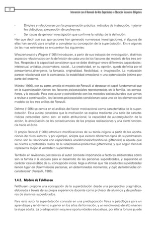 - Dirigirse y relacionarse con la programación práctica: métodos de instrucción, materia-
les didácticos, preparación de profesores.
- Ser capaz de generar investigación que confirme la validez de la definición.
Hay que decir que sus aportaciones han generado numerosas investigaciones, y algunas de
ellas han servido para ampliar o completar su concepción de la superdotación. Entre algunas
de las mas relevantes se encuentran las siguientes:
Wieczerkowski y Wagner (1985) introducen, a partir de sus trabajos de investigación, distintos
aspectos relacionados con la definición de cada uno de los factores del modelo de los tres ani-
llos. Respecto a la capacidad consideran que se debe distinguir entre diferentes capacidades:
intelectual, artística, psicomotora, social... La creatividad, en su opinión, queda definida por el
pensamiento,divergente, la fantasía, originalidad, flexibilidad, e imaginación. La motivación
parece relacionada con la constancia, la estabilidad emocional y una potenciación óptima por
parte del entorno.
Mönks (1986), por su parte, amplia el modelo de Renzulli al destacar el papel fundamental que
en la superdotación tienen los factores psicosociales representados en la familia, los compa-
ñeros, y la escuela. Para este autor y coincidiendo con los modelos socioculturales que vamos
a revisar a continuación, los factores psicosociales condicionan cada uno de los elementos del
modelo de los tres anillos de Renzulli.
Dahme (1986) se centra en el análisis del factor motivacional como característica de la super-
dotación. Esta autora considera que la motivación se explica mediante una serie de caracte-
rísticas personales como son: el estilo atribucional, la capacidad de autorregulación de la
acción, la anticipación de las consecuencias de las propias realizaciones y una cierta tenden-
cia hacia el éxito.
El propio Renzulli (1986) introduce modificaciones de su teoría original a partir de las aporta-
ciones de otros autores, y por ejemplo, acepta que existen diferentes tipos de superdotación
como son la relacionada con capacidades académicas(schoolhouse giftednes) o aquella que
se orienta a problemas reales de la vida(creative-productive giftedness), y que según Renzulli
representa mejor al verdadero superdotado.
También en revisiones posteriores el autor concede importancia a factores ambientales como
son la familia y la escuela para el desarrollo de las personas superdotadas, y superando el
carácter casi estático de su concepción inicial, llega a afirmar que "las conductas superdotadas
tienen lugar en determinadas personas, en determinados momentos, y bajo determinadas cir-
cunstancias" (Renzulli, 1986).
1.4.2. Modelo de Feldhusen
Feldhusen propone una concepción de la superdotación desde una perspectiva pragmática,
elaborada a través de su propia experiencia docente como profesor de alumnos y de profeso-
res de alumnos superdotados.
Para este autor la superdotación consiste en una predisposición física y psicológica para un
aprendizaje y rendimiento superior en los años de formación, y un rendimiento de alto nivel en
la etapa adulta. La predisposición requiere oportunidades educativas, por ello la fortuna puede
12
Intervención con el Alumnado de Altas Capacidades en Educación Secundaria Obligatoria
maqueta.qxp 10/03/2009 18:27 PÆgina 12
 