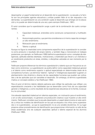 desempeñar un papel fundamental en el desarrollo de la superdotación. La escuela y la fami-
lia son los principales agentes educativos y ambas pueden fallar al no dar respuesta a las
demandas. La superdotación es una condición sujeta al desarrollo que emerge con la educa-
ción y no puede ser determinada de una vez y para siempre (Feldhusen, 1991).
El autor considera que la superdotación surge a partir de la combinación de cuatro compo-
nentes:
1. Capacidad intelectual, entendida como constructo componencial y multifacéti-
co.
2. Autoconcepto positivo, que permita considerarse a sí mismo capaz de conseguir
un alto rendimiento.
3. Motivación para el rendimiento.
4. Talento o aptitud.
Aunque no figura la creatividad como componente específico de la superdotación la conside-
ra como producto o resultado del propio talento, y también llega a mencionarla en trabajos
posteriores, por ejemplo, en Feldhusen (1992) define la superdotación como: complejo de inte-
ligencias, aptitudes talentos destrezas, motivaciones y creatividad que llevan a un individuo a
un rendimiento productivo en áreas, ámbitos, o disciplinas valoradas en ese momento por la
cultura.
Feldhusen propone diferenciar los términos superdotación y talento que con frecuencia se uti-
lizan como sinónimos. La superdotación se podría definir como capacidad intelectual general
y el talento como rendimiento superior o aptitud especializada en determinadas áreas de la
competencia humana. Los términos "talento", "aptitud" o "inteligencias especiales" sugieren un
planteamiento más dinámico y diverso de las capacidades humanas que pueden ser cultiva-
das y de las aptitudes que son sensibles al desarrollo. Sin embargo, el término superdotado
implica un concepto estático y fijo (Feldhusen 1992).
Para el autor el término talento debería aplicarse para reflejar las aptitudes que reflejan una
especialización creciente o las habilidades que se desarrollan como fruto de una capacidad
general o inteligencia, y como resultado de las experiencias educativas en la familia, la escue-
la y la comunidad.
Una elevada capacidad intelectual sin talentos especiales, sin motivación para el rendimiento,
y sin un alto autoconcepto, no generara una producción creativa o que muestre un alto rendi-
miento. Feldhusen considera que la escuela desempeña un papel determinante en este senti-
do y critica los modelos de identificación en los que se etiqueta a los niños como superdota-
dos o no superdotados , ya que la superdotación no es una variable dicotómica. En su lugar
propone utilizar procedimientos de identificación que proporcionen información no sólo de las
áreas académicas sino de cualquier capacidad, aptitud o talento especial de los alumnos
(Feldhusen 1992).
Modelos teóricos explicativos de la superdotación
13
maqueta.qxp 10/03/2009 18:27 PÆgina 13
 