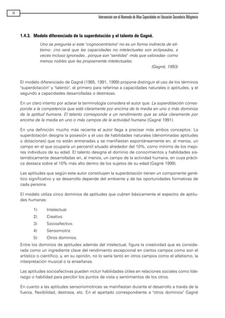 1.4.3. Modelo diferenciado de la superdotación y el talento de Gagné.
Uno se pregunta si este "cognocentrismo" no es un forma indirecta de eli-
tismo: ¿no será que las capacidades no intelectuales son eclipsadas, a
veces incluso ignoradas , porque son "sentidas" -más que valoradas- como
menos nobles que las propiamente intelectuales.
(Gagné, 1993)
El modelo diferenciado de Gagné (1985, 1991, 1999) propone distinguir el uso de los términos
"superdotación" y "talento", el primero para referirse a capacidades naturales o aptitudes, y el
segundo a capacidades desarrolladas o destrezas.
En un claro intento por aclarar la terminología considera el autor que: La superdotación corres-
ponde a la competencia que está claramente por encima de la media en uno o más dominios
de la aptitud humana. El talento corresponde a un rendimiento que se sitúa claramente por
encima de la media en uno o más campos de la actividad humana (Gagné 1991).
En una definición mucho más reciente el autor llega a precisar más ambos conceptos: La
superdotación designa la posesión y el uso de habilidades naturales (denominadas aptitudes
o dotaciones) que no están entrenadas y se manifiestan espontáneamente en, al menos, un
campo en el que ocuparía un percentil situado alrededor del 10%, como mínimo de los mejo-
res individuos de su edad. El talento designa el dominio de conocimientos y habilidades sis-
temáticamente desarrolladas en, al menos, un campo de la actividad humana, en cuya prácti-
ca destaca sobre el 10% más alto dentro de los sujetos de su edad (Gagné 1999).
Las aptitudes que según este autor constituyen la superdotación tienen un componente gené-
tico significativo y se desarrollo depende del ambiente y de las oportunidades formativas de
cada persona.
El modelo utiliza cinco dominios de aptitudes que cubren básicamente el espectro de aptitu-
des humanas:
1) Intelectual.
2) Creativo.
3) Socioafectivo.
4) Sensomotriz
5) Otros dominios.
Entre los dominios de aptitudes además del intelectual, figura la creatividad que es conside-
rada como un ingrediente clave del rendimiento excepcional en ciertos campos como son el
artístico o científico, y, en su opinión, no lo sería tanto en otros campos como el atletismo, la
interpretación musical o la enseñanza.
Las aptitudes socioafectivas pueden incluir habilidades útiles en relaciones sociales como lide-
razgo o habilidad para percibir los puntos de vista y sentimientos de los otros.
En cuanto a las aptitudes sensoriomotrices se manifiestan durante el desarrollo a través de la
fuerza, flexibilidad, destreza, etc. En el apartado correspondiente a "otros dominios" Gagné
14
Intervención con el Alumnado de Altas Capacidades en Educación Secundaria Obligatoria
maqueta.qxp 10/03/2009 18:27 PÆgina 14
 