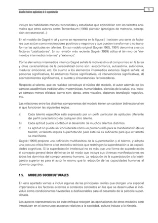 incluye las habilidades menos reconocidas y estudiadas que coincidirían con los talentos anó-
malos que otros autores como Tannenbaum (1986) plantean (prodigios de memoria, percep-
ción extrasensorial...)
En el modelo de Gagné y tal y como se representa en la figura:( ) existen una serie de facto-
res que actúan como moderadores positivos o negativos y que pueden transformar o no trans-
formar las aptitudes en talentos. En su modelo original Gagné (1985, 1991) denomina a estos
factores "catalizadores". En su revisión más reciente Gagné (1999) utiliza el término de "ele-
mentos intermedios internos" y "externos".
Como elementos intermedios internos Gagné señala la motivación y el compromiso en la tarea
y otras características de la personalidad como son: autoconfianza, autoestima, autonomía,
madurez emocional, etc. En cuanto a los elementos intermedios externos Gagné señala: a)
personas significativas, b) ambientes físicos significativos, c) intervenciones significativas, d)
acontecimientos significativos, e) suerte y circunstancias favorecedoras.
Respecto al talento, que en realidad constituye el núcleo del modelo, el autor además de los
campos académicos tradicionales: matemáticas, humanidades, ciencias de la salud, etc. inclu-
ye campos menos elitistas: como son: danza, artes visuales, deportes tecnología negocios,
etc.
Las relaciones entre los distintos componentes del modelo tienen un carácter bidireccional en
el que funcionan las siguientes reglas:
a) Cada talento específico está expresado por un perfil particular de aptitudes diferente
del perfil característico de cualquier otro talento.
b) Cada aptitud puede contribuir al desarrollo de muchos talentos distintos.
c) La aptitud no puede ser considerada como un prerrequisito para la manifestación de un
talento; el talento implica superdotación pero ésta no es suficiente para que el talento
se manifieste.
Gagné (1999) propone una definición multifacética de la superdotación y el talento, y adopta
una postura crítica frente a los modelos teóricos que restringen la superdotación a las capaci-
dades cognitivas. Si la superdotación intelectual no es más que una forma de superdotación
el concepto general debe definirse de tal modo que incluya sus diversas manifestaciones en
todos los dominios del comportamiento humano. La reducción de la superdotación a la inteli-
gencia superior es para el autor lo mismo que la reducción de las capacidades humanas al
dominio cognitivo.
1.5. MODELOS SOCIOCULTURALES
En este apartado vamos a incluir algunas de las principales teorías que otorgan una especial
importancia a los factores externos o contextos concretos en los que se desenvuelve el indi-
viduo como condicionantes favorables o desfavorables para el desarrollo de la persona super-
dotada.
Los autores representativos de este enfoque recogen las aportaciones de otros modelos pero
introducen en el constructo aspectos relativos a la sociedad, cultura incluso a la historia.
Modelos teóricos explicativos de la superdotación
15
maqueta.qxp 10/03/2009 18:27 PÆgina 15
 