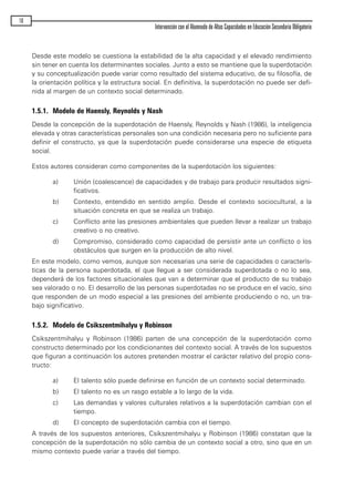 Desde este modelo se cuestiona la estabilidad de la alta capacidad y el elevado rendimiento
sin tener en cuenta los determinantes sociales. Junto a esto se mantiene que la superdotación
y su conceptualización puede variar como resultado del sistema educativo, de su filosofía, de
la orientación política y la estructura social. En definitiva, la superdotación no puede ser defi-
nida al margen de un contexto social determinado.
1.5.1. Modelo de Haensly, Reynolds y Nash
Desde la concepción de la superdotación de Haensly, Reynolds y Nash (1986), la inteligencia
elevada y otras características personales son una condición necesaria pero no suficiente para
definir el constructo, ya que la superdotación puede considerarse una especie de etiqueta
social.
Estos autores consideran como componentes de la superdotación los siguientes:
a) Unión (coalescence) de capacidades y de trabajo para producir resultados signi-
ficativos.
b) Contexto, entendido en sentido amplio. Desde el contexto sociocultural, a la
situación concreta en que se realiza un trabajo.
c) Conflicto ante las presiones ambientales que pueden llevar a realizar un trabajo
creativo o no creativo.
d) Compromiso, considerado como capacidad de persistir ante un conflicto o los
obstáculos que surgen en la producción de alto nivel.
En este modelo, como vemos, aunque son necesarias una serie de capacidades o caracterís-
ticas de la persona superdotada, el que llegue a ser considerada superdotada o no lo sea,
dependerá de los factores situacionales que van a determinar que el producto de su trabajo
sea valorado o no. El desarrollo de las personas superdotadas no se produce en el vacío, sino
que responden de un modo especial a las presiones del ambiente produciendo o no, un tra-
bajo significativo.
1.5.2. Modelo de Csikszentmihalyu y Robinson
Csikszentmihalyu y Robinson (1986) parten de una concepción de la superdotación como
constructo determinado por los condicionantes del contexto social. A través de los supuestos
que figuran a continuación los autores pretenden mostrar el carácter relativo del propio cons-
tructo:
a) El talento sólo puede definirse en función de un contexto social determinado.
b) El talento no es un rasgo estable a lo largo de la vida.
c) Las demandas y valores culturales relativos a la superdotación cambian con el
tiempo.
d) El concepto de superdotación cambia con el tiempo.
A través de los supuestos anteriores, Csikszentmihalyu y Robinson (1986) constatan que la
concepción de la superdotación no sólo cambia de un contexto social a otro, sino que en un
mismo contexto puede variar a través del tiempo.
16
Intervención con el Alumnado de Altas Capacidades en Educación Secundaria Obligatoria
maqueta.qxp 10/03/2009 18:27 PÆgina 16
 