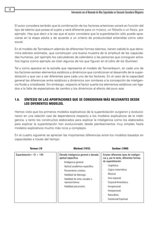 El autor considera también que la combinación de los factores anteriores variará en función del
tipo de talento que posea el sujeto y será diferente para un músico, un filósofo o un físico, por
ejemplo. Hay que decir a la vez que el autor considera que la superdotación sólo puede apre-
ciarse en la etapa adulta y de acuerdo a un criterio de productividad entendida como valor
social.
En el modelo de Tannebaum además de diferentes formas talentos, tienen cabida lo que deno-
mina talentos anómalos, que constituyen una buena muestra de la amplitud de las capacida-
des humanas, por ejemplo los calculadores de calendario o las personas que consiguen extra-
ños logros (como ejemplo se citan algunos de los que figuran en el Libro de los Guinnes)
Tal y como aparece en la estrella que representa el modelo de Tannenbaum, en cada uno de
los factores existen elementos estáticos y dinámicos que condicionan el desarrollo de la super-
dotación y que van a ser diferentes para cada uno de los factores. En el caso de la capacidad
general las diferencias entre estáticos y dinámicos son similares a la concepción de inteligen-
cia fluida y cristalizada. Sin embargo, respecto al factor suerte los elementos estáticos van liga-
dos a la falta de expectativas de cambio y los dinámicos al efecto del puro azar.
1.6. SÍNTESIS DE LAS APORTACIONES QUE SE CONSIDERAN MÁS RELEVANTES DESDE
LOS DIFERENTES MODELOS.
Hemos visto que los primeros modelos explicativos de la superdotación surgieron y evolucio-
naron en una relación casi de dependencia respecto a los modelos explicativos de la inteli-
gencia, y tanto los constructos elaborados para explicar la inteligencia como los elaborados
para explicar la superdotación han evolucionado desde planteamientos muy simples hasta
modelos explicativos mucho más ricos y complejos.
En el cuadro siguiente se aprecian las importantes diferencias entre los modelos basados en
capacidades a través del tiempo:
18
Intervención con el Alumnado de Altas Capacidades en Educación Secundaria Obligatoria
Terman (19 Marland (1972) Gardner (1999)
Superdotación= CI > 140 Elevada inteligencia general o elevada
aptitud específica:
· Inteligencia general.
· Aptitud académica específica.
· Pensamiento creativo.
· Habilidad de liderazgo.
· Habilidad de artes visuales o
representativas.
· Habilidad psicomotriz.
Existen diferentes tipos de inteligen-
cia y, por lo tanto, diferentes formas
de superdotación:
· Lingüística.
· Lógico-matemática.
· Musical.
· Viso-espacial.
· Corporal-Kinestésica.
· Intrapersonal.
· Interpersonal.
· Naturalista.
· Existencial-Espiritual.
maqueta.qxp 10/03/2009 18:27 PÆgina 18
 
