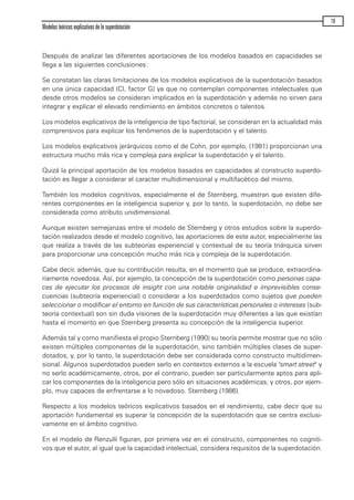 Después de analizar las diferentes aportaciones de los modelos basados en capacidades se
llega a las siguientes conclusiones:
Se constatan las claras limitaciones de los modelos explicativos de la superdotación basados
en una única capacidad (CI, factor G) ya que no contemplan componentes intelectuales que
desde otros modelos se consideran implicados en la superdotación y además no sirven para
integrar y explicar el elevado rendimiento en ámbitos concretos o talentos.
Los modelos explicativos de la inteligencia de tipo factorial, se consideran en la actualidad más
comprensivos para explicar los fenómenos de la superdotación y el talento.
Los modelos explicativos jerárquicos como el de Cohn, por ejemplo, (1981) proporcionan una
estructura mucho más rica y compleja para explicar la superdotación y el talento.
Quizá la principal aportación de los modelos basados en capacidades al constructo superdo-
tación es llegar a considerar el caracter multidimensional y multifacético del mismo.
También los modelos cognitivos, especialmente el de Sternberg, muestran que existen dife-
rentes componentes en la inteligencia superior y, por lo tanto, la superdotación, no debe ser
considerada como atributo unidimensional.
Aunque existen semejanzas entre el modelo de Sternberg y otros estudios sobre la superdo-
tación realizados desde el modelo cognitivo, las aportaciones de este autor, especialmente las
que realiza a través de las subteorías experiencial y contextual de su teoría triárquica sirven
para proporcionar una concepción mucho más rica y compleja de la superdotación.
Cabe decir, además, que su contribución resulta, en el momento que se produce, extraordina-
riamente novedosa. Así, por ejemplo, la concepción de la superdotación como personas capa-
ces de ejecutar los procesos de insight con una notable originalidad e imprevisibles conse-
cuencias (subteoría experiencial) o considerar a los superdotados como sujetos que pueden
seleccionar o modificar el entorno en función de sus características personales o intereses (sub-
teoría contextual) son sin duda visiones de la superdotación muy diferentes a las que existían
hasta el momento en que Sternberg presenta su concepción de la inteligencia superior.
Además tal y como manifiesta el propio Sternberg (1990) su teoría permite mostrar que no sólo
existen múltiples componentes de la superdotación, sino también múltiples clases de super-
dotados, y, por lo tanto, la superdotación debe ser considerada como constructo multidimen-
sional. Algunos superdotados pueden serlo en contextos externos a la escuela "smart street" y
no serlo académicamente, otros, por el contrario, pueden ser particularmente aptos para apli-
car los componentes de la inteligencia pero sólo en situaciones académicas, y otros, por ejem-
plo, muy capaces de enfrentarse a lo novedoso. Sternberg (1986).
Respecto a los modelos teóricos explicativos basados en el rendimiento, cabe decir que su
aportación fundamental es superar la concepción de la superdotación que se centra exclusi-
vamente en el ámbito cognitivo.
En el modelo de Renzulli figuran, por primera vez en el constructo, componentes no cogniti-
vos que el autor, al igual que la capacidad intelectual, considera requisitos de la superdotación.
Modelos teóricos explicativos de la superdotación
19
maqueta.qxp 10/03/2009 18:27 PÆgina 19
 
