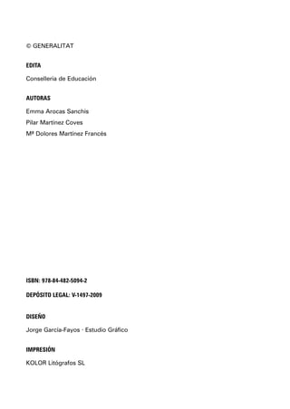 © GENERALITAT
EDITA
Conselleria de Educación
AUTORAS
Emma Arocas Sanchis
Pilar Martínez Coves
Mª Dolores Martínez Francés
ISBN: 978-84-482-5094-2
DEPÓSITO LEGAL: V-1497-2009
DISEÑO
Jorge García-Fayos · Estudio Gráfico
IMPRESIÓN
KOLOR Litógrafos SL
maqueta.qxp 15/04/2009 17:22 PÆgina II
 