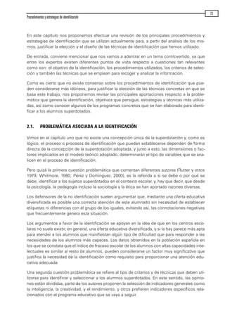 En este capítulo nos proponemos efectuar una revisión de los principales procedimientos y
estrategias de identificación que se utilizan actualmente para, a partir del análisis de los mis-
mos, justificar la elección y el diseño de las técnicas de identificación que hemos utilizado.
De entrada, conviene mencionar que nos vamos a adentrar en un tema controvertido, ya que
entre los expertos existen diferentes puntos de vista respecto a cuestiones tan relevantes
como son: el objetivo de la identificación, los procedimientos utilizados, los criterios de selec-
ción y también las técnicas que se emplean para recoger y analizar la información.
Como es cierto que no existe consenso sobre los procedimientos de identificación que pue-
den considerarse más idóneos, para justificar la elección de las técnicas concretas en que se
basa este trabajo, nos proponemos revisar las principales aportaciones respecto a la proble-
mática que genera la identificación, objetivos que persigue, estrategias y técnicas más utiliza-
das, así como conocer algunos de los programas concretos que se han elaborado para identi-
ficar a los alumnos superdotados.
2.1. PROBLEMÁTICA ASOCIADA A LA IDENTIFICACIÓN
Vimos en el capítulo uno que no existe una concepción única de la superdotación y, como es
lógico, el proceso o procesos de identificación que puedan establecerse dependen de forma
directa de la concepción de la superdotación adoptada, y junto a esto, las dimensiones o fac-
tores implicados en el modelo teórico adoptado, determinarán el tipo de variables que se ana-
licen en el proceso de identificación.
Pero quizá la primera cuestión problemática que comentan diferentes autores (Rutter y otros
1979; Whitmore, 1980; Pérez y Dominguez, 2000), es la referida a si se debe o por qué se
debe, identificar a los sujetos superdotados en el contexto escolar, y, hay que decir, que desde
la psicología, la pedagogía incluso la sociología y la ética se han aportado razones diversas.
Los defensores de la no identificación suelen argumentar que, mediante una oferta educativa
diversificada es posible una correcta atención de este alumnado sin necesidad de establecer
etiquetas ni diferencias con el grupo de los iguales, evitando así, las connotaciones negativas
que frecuentemente genera esta situación.
Los argumentos a favor de la identificación se apoyan en la idea de que en los centros esco-
lares no suele existir, en general, una oferta educativa diversificada, y si la hay parece más apta
para atender a los alumnos que manifiestan algún tipo de dificultad que para responder a las
necesidades de los alumnos más capaces. Los datos obtenidos en la población española en
los que se constata que el índice de fracaso escolar de los alumnos con altas capacidades inte-
lectuales es similar al resto de alumnos, pueden considerarse un factor muy significativo que
justifica la necesidad de la identificación como requisito para proporcionar una atención edu-
cativa adecuada.
Una segunda cuestión problemática se refiere al tipo de criterios y de técnicas que deben uti-
lizarse para identificar y seleccionar a los alumnos superdotados. En este sentido, las opinio-
nes están divididas, parte de los autores proponen la selección de indicadores generales como
la inteligencia, la creatividad, y el rendimiento, y otros prefieren indicadores específicos rela-
cionados con el programa educativo que se vaya a seguir.
Procedimientos y estrategias de identificación
23
maqueta.qxp 10/03/2009 18:27 PÆgina 23
 