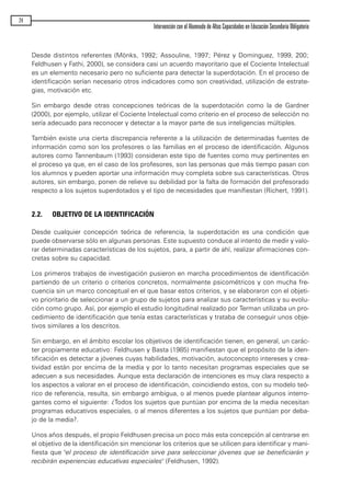 Desde distintos referentes (Mönks, 1992; Assouline, 1997; Pérez y Dominguez, 1999, 200;
Feldhusen y Fathi, 2000), se considera casi un acuerdo mayoritario que el Cociente Intelectual
es un elemento necesario pero no suficiente para detectar la superdotación. En el proceso de
identificación serían necesario otros indicadores como son creatividad, utilización de estrate-
gias, motivación etc.
Sin embargo desde otras concepciones teóricas de la superdotación como la de Gardner
(2000), por ejemplo, utilizar el Cociente Intelectual como criterio en el proceso de selección no
sería adecuado para reconocer y detectar a la mayor parte de sus inteligencias múltiples.
También existe una cierta discrepancia referente a la utilización de determinadas fuentes de
información como son los profesores o las familias en el proceso de identificación. Algunos
autores como Tannenbaum (1993) consideran este tipo de fuentes como muy pertinentes en
el proceso ya que, en el caso de los profesores, son las personas que más tiempo pasan con
los alumnos y pueden aportar una información muy completa sobre sus características. Otros
autores, sin embargo, ponen de relieve su debilidad por la falta de formación del profesorado
respecto a los sujetos superdotados y el tipo de necesidades que manifiestan (Richert, 1991).
2.2. OBJETIVO DE LA IDENTIFICACIÓN
Desde cualquier concepción teórica de referencia, la superdotación es una condición que
puede observarse sólo en algunas personas. Este supuesto conduce al intento de medir y valo-
rar determinadas características de los sujetos, para, a partir de ahí, realizar afirmaciones con-
cretas sobre su capacidad.
Los primeros trabajos de investigación pusieron en marcha procedimientos de identificación
partiendo de un criterio o criterios concretos, normalmente psicométricos y con mucha fre-
cuencia sin un marco conceptual en el que basar estos criterios, y se elaboraron con el objeti-
vo prioritario de seleccionar a un grupo de sujetos para analizar sus características y su evolu-
ción como grupo. Así, por ejemplo el estudio longitudinal realizado por Terman utilizaba un pro-
cedimiento de identificación que tenía estas características y trataba de conseguir unos obje-
tivos similares a los descritos.
Sin embargo, en el ámbito escolar los objetivos de identificación tienen, en general, un carác-
ter propiamente educativo: Feldhusen y Basta (1985) manifiestan que el propósito de la iden-
tificación es detectar a jóvenes cuyas habilidades, motivación, autoconcepto intereses y crea-
tividad están por encima de la media y por lo tanto necesitan programas especiales que se
adecuen a sus necesidades. Aunque esta declaración de intenciones es muy clara respecto a
los aspectos a valorar en el proceso de identificación, coincidiendo estos, con su modelo teó-
rico de referencia, resulta, sin embargo ambigua, o al menos puede plantear algunos interro-
gantes como el siguiente: ¿Todos los sujetos que puntúan por encima de la media necesitan
programas educativos especiales, o al menos diferentes a los sujetos que puntúan por deba-
jo de la media?.
Unos años después, el propio Feldhusen precisa un poco más esta concepción al centrarse en
el objetivo de la identificación sin mencionar los criterios que se utilicen para identificar y mani-
fiesta que "el proceso de identificación sirve para seleccionar jóvenes que se beneficiarán y
recibirán experiencias educativas especiales" (Feldhusen, 1992).
24
Intervención con el Alumnado de Altas Capacidades en Educación Secundaria Obligatoria
maqueta.qxp 10/03/2009 18:27 PÆgina 24
 
