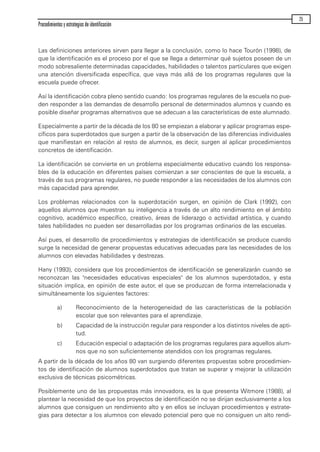 Las definiciones anteriores sirven para llegar a la conclusión, como lo hace Tourón (1998), de
que la identificación es el proceso por el que se llega a determinar qué sujetos poseen de un
modo sobresaliente determinadas capacidades, habilidades o talentos particulares que exigen
una atención diversificada específica, que vaya más allá de los programas regulares que la
escuela puede ofrecer.
Así la identificación cobra pleno sentido cuando: los programas regulares de la escuela no pue-
den responder a las demandas de desarrollo personal de determinados alumnos y cuando es
posible diseñar programas alternativos que se adecuan a las características de este alumnado.
Especialmente a partir de la década de los 80 se empiezan a elaborar y aplicar programas espe-
cíficos para superdotados que surgen a partir de la observación de las diferencias individuales
que manifiestan en relación al resto de alumnos, es decir, surgen al aplicar procedimientos
concretos de identificación.
La identificación se convierte en un problema especialmente educativo cuando los responsa-
bles de la educación en diferentes países comienzan a ser conscientes de que la escuela, a
través de sus programas regulares, no puede responder a las necesidades de los alumnos con
más capacidad para aprender.
Los problemas relacionados con la superdotación surgen, en opinión de Clark (1992), con
aquellos alumnos que muestran su inteligencia a través de un alto rendimiento en el ámbito
cognitivo, académico específico, creativo, áreas de liderazgo o actividad artística, y cuando
tales habilidades no pueden ser desarrolladas por los programas ordinarios de las escuelas.
Así pues, el desarrollo de procedimientos y estrategias de identificación se produce cuando
surge la necesidad de generar propuestas educativas adecuadas para las necesidades de los
alumnos con elevadas habilidades y destrezas.
Hany (1993), considera que los procedimientos de identificación se generalizarán cuando se
reconozcan las "necesidades educativas especiales" de los alumnos superdotados, y esta
situación implica, en opinión de este autor, el que se produzcan de forma interrelacionada y
simultáneamente los siguientes factores:
a) Reconocimiento de la heterogeneidad de las características de la población
escolar que son relevantes para el aprendizaje.
b) Capacidad de la instrucción regular para responder a los distintos niveles de apti-
tud.
c) Educación especial o adaptación de los programas regulares para aquellos alum-
nos que no son suficientemente atendidos con los programas regulares.
A partir de la década de los años 80 van surgiendo diferentes propuestas sobre procedimien-
tos de identificación de alumnos superdotados que tratan se superar y mejorar la utilización
exclusiva de técnicas psicométricas.
Posiblemente uno de las propuestas más innovadora, es la que presenta Witmore (1988), al
plantear la necesidad de que los proyectos de identificación no se dirijan exclusivamente a los
alumnos que consiguen un rendimiento alto y en ellos se incluyan procedimientos y estrate-
gias para detectar a los alumnos con elevado potencial pero que no consiguen un alto rendi-
Procedimientos y estrategias de identificación
25
maqueta.qxp 10/03/2009 18:27 PÆgina 25
 