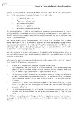 miento. Sus esfuerzos se centran en identificar a sujetos superdotados con un rendimiento
muy inferior a sus características de clasifica en cinco categorías:
- Problemas de conducta.
- Problemas motivacionales.
- Retrasos en el desarrollo.
- Deficiencias específicas
- Alumnos culturalmente diferentes.
En opinión de Witmore (1988), la identificación de los sujetos superdotados que se incluyen
en algunas de las categorías anteriores es una tarea compleja y desafiante que requiere cam-
biar los procedimientos tradicionales de identificación para incluir una combinación de estra-
tegias y técnicas variadas.
En Estados Unidos (Richert y colaboradores, 1982; Richert, 1991) llevaron a cabo un intere-
sante estudio en el que se analizaban las prácticas concretas de identificación de alumnos
superdotados que se estaban desarrollando en los diferentes estados. Se analizaban aspectos
como: conceptos de superdotación utilizados, principios en los que se basa la identificación,
instrumentos y técnicas empleados, etc.
Con los resultados de este importante estudio, el National Report on Identification, emitió un
informe nacional, el más importante que se ha producido en EE.UU, sobre la identificación de
alumnos superdotados.
Algunas de las cuestiones que se consideran más problemáticas en las prácticas y procedi-
mientos de identificación son las siguientes:
- A pesar de la amplitud de la definición oficial de superdotación
(Informe Marland, 1972) en el que se incluyen diferentes formas de excepcionalidad
intelectual, los instrumentos de identificación tienden a limitar la selección a los alum-
nos con elevada capacidad académica y alto rendimiento escolar.
- Los grupos minoritarios: hispanos, afro-americanos tienden a estar pobremente repre-
sentados en los procedimientos de identificación, y se tiende a identificar como super-
dotados a sujetos blancos, de nivel socio-económico medio y con un buen rendimien-
to escolar.
- En ocasiones se utilizan instrumentos de identificación de forma inadecuada y se apre-
cia el uso indistinto de tests de inteligencia y rendimiento, confundiendo dos categorí-
as que son diferentes.
- Las informaciones múltiples se combinan de modo estadísticamente inadecuado pro-
duciendo puntuaciones globales que pueden ocultar posibles áreas de potencial espe-
cífico.
En el informe se establecen también algunas de las principales conclusiones y orientaciones
que según el estudio realizado conviene aplicar cuando se diseñen procedimientos de identi-
ficación.
26
Intervención con el Alumnado de Altas Capacidades en Educación Secundaria Obligatoria
maqueta.qxp 10/03/2009 18:27 PÆgina 26
 