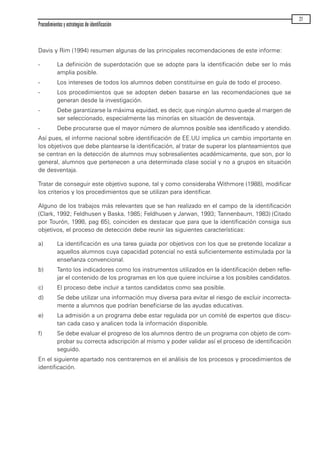 Davis y Rim (1994) resumen algunas de las principales recomendaciones de este informe:
- La definición de superdotación que se adopte para la identificación debe ser lo más
amplia posible.
- Los intereses de todos los alumnos deben constituirse en guía de todo el proceso.
- Los procedimientos que se adopten deben basarse en las recomendaciones que se
generan desde la investigación.
- Debe garantizarse la máxima equidad, es decir, que ningún alumno quede al margen de
ser seleccionado, especialmente las minorías en situación de desventaja.
- Debe procurarse que el mayor número de alumnos posible sea identificado y atendido.
Así pues, el informe nacional sobre identificación de EE.UU implica un cambio importante en
los objetivos que debe plantearse la identificación, al tratar de superar los planteamientos que
se centran en la detección de alumnos muy sobresalientes académicamente, que son, por lo
general, alumnos que pertenecen a una determinada clase social y no a grupos en situación
de desventaja.
Tratar de conseguir este objetivo supone, tal y como consideraba Withmore (1988), modificar
los criterios y los procedimientos que se utilizan para identificar.
Alguno de los trabajos más relevantes que se han realizado en el campo de la identificación
(Clark, 1992; Feldhusen y Baska, 1985; Feldhusen y Jarwan, 1993; Tannenbaum, 1983) (Citado
por Tourón, 1998, pag 65), coinciden es destacar que para que la identificación consiga sus
objetivos, el proceso de detección debe reunir las siguientes características:
a) La identificación es una tarea guiada por objetivos con los que se pretende localizar a
aquellos alumnos cuya capacidad potencial no está suficientemente estimulada por la
enseñanza convencional.
b) Tanto los indicadores como los instrumentos utilizados en la identificación deben refle-
jar el contenido de los programas en los que quiere incluirse a los posibles candidatos.
c) El proceso debe incluir a tantos candidatos como sea posible.
d) Se debe utilizar una información muy diversa para evitar el riesgo de excluir incorrecta-
mente a alumnos que podrían beneficiarse de las ayudas educativas.
e) La admisión a un programa debe estar regulada por un comité de expertos que discu-
tan cada caso y analicen toda la información disponible.
f) Se debe evaluar el progreso de los alumnos dentro de un programa con objeto de com-
probar su correcta adscripción al mismo y poder validar así el proceso de identificación
seguido.
En el siguiente apartado nos centraremos en el análisis de los procesos y procedimientos de
identificación.
Procedimientos y estrategias de identificación
27
maqueta.qxp 10/03/2009 18:27 PÆgina 27
 